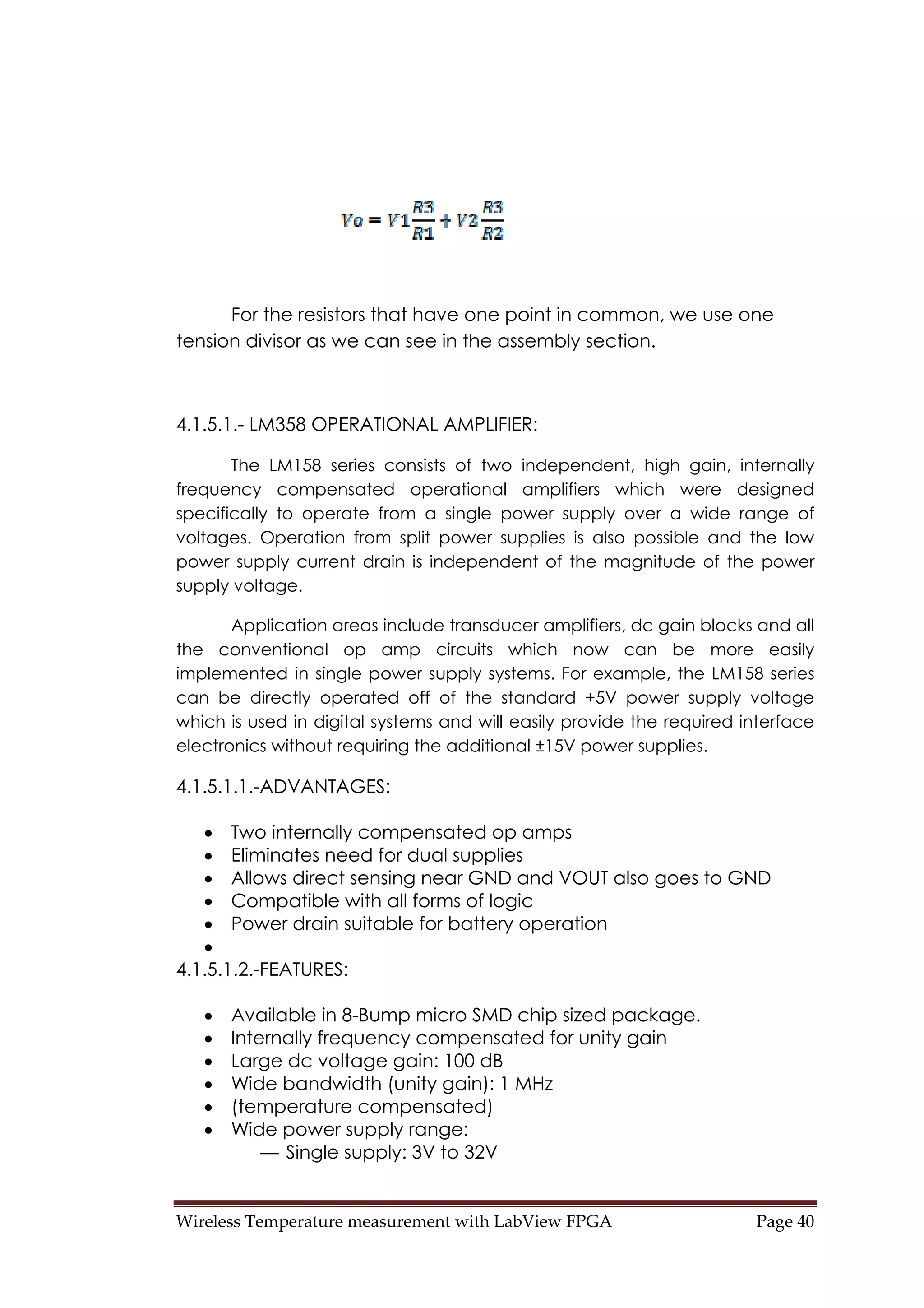 Wireless Temperature measurement with LabView FPGA  Page 40 
For the resistors that have one point in common, we use one
tension divisor as we can see in the assembly section.
4.1.5.1.- LM358 OPERATIONAL AMPLIFIER:
The LM158 series consists of two independent, high gain, internally
frequency compensated operational amplifiers which were designed
specifically to operate from a single power supply over a wide range of
voltages. Operation from split power supplies is also possible and the low
power supply current drain is independent of the magnitude of the power
supply voltage.
Application areas include transducer amplifiers, dc gain blocks and all
the conventional op amp circuits which now can be more easily
implemented in single power supply systems. For example, the LM158 series
can be directly operated off of the standard +5V power supply voltage
which is used in digital systems and will easily provide the required interface
electronics without requiring the additional ±15V power supplies.
4.1.5.1.1.-ADVANTAGES:
• Two internally compensated op amps
• Eliminates need for dual supplies
• Allows direct sensing near GND and VOUT also goes to GND
• Compatible with all forms of logic
• Power drain suitable for battery operation
•
4.1.5.1.2.-FEATURES:
• Available in 8-Bump micro SMD chip sized package.
• Internally frequency compensated for unity gain
• Large dc voltage gain: 100 dB
• Wide bandwidth (unity gain): 1 MHz
• (temperature compensated)
• Wide power supply range:
— Single supply: 3V to 32V
 