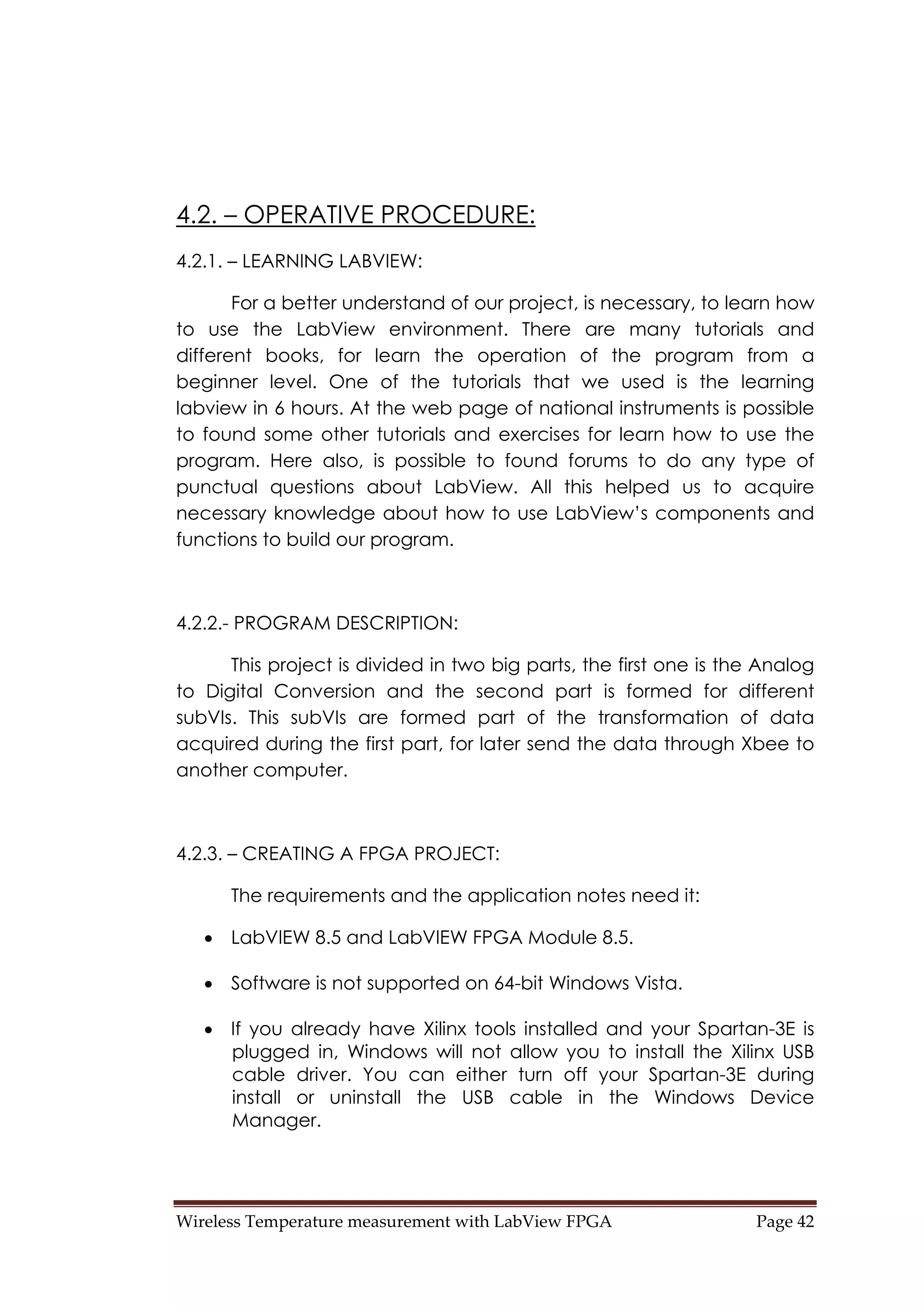 Wireless Temperature measurement with LabView FPGA  Page 42 
4.2. – OPERATIVE PROCEDURE:
4.2.1. – LEARNING LABVIEW:
For a better understand of our project, is necessary, to learn how
to use the LabView environment. There are many tutorials and
different books, for learn the operation of the program from a
beginner level. One of the tutorials that we used is the learning
labview in 6 hours. At the web page of national instruments is possible
to found some other tutorials and exercises for learn how to use the
program. Here also, is possible to found forums to do any type of
punctual questions about LabView. All this helped us to acquire
necessary knowledge about how to use LabView’s components and
functions to build our program.
4.2.2.- PROGRAM DESCRIPTION:
This project is divided in two big parts, the first one is the Analog
to Digital Conversion and the second part is formed for different
subVIs. This subVIs are formed part of the transformation of data
acquired during the first part, for later send the data through Xbee to
another computer.
4.2.3. – CREATING A FPGA PROJECT:
The requirements and the application notes need it:
• LabVIEW 8.5 and LabVIEW FPGA Module 8.5.
• Software is not supported on 64-bit Windows Vista.
• If you already have Xilinx tools installed and your Spartan-3E is
plugged in, Windows will not allow you to install the Xilinx USB
cable driver. You can either turn off your Spartan-3E during
install or uninstall the USB cable in the Windows Device
Manager.
 