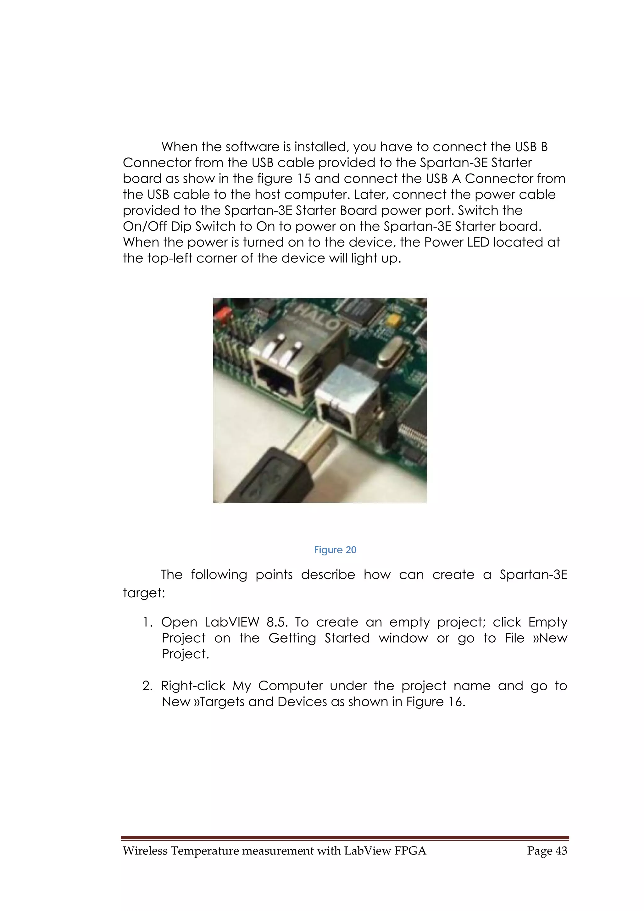 Wireless Temperature measurement with LabView FPGA  Page 43 
When the software is installed, you have to connect the USB B
Connector from the USB cable provided to the Spartan-3E Starter
board as show in the figure 15 and connect the USB A Connector from
the USB cable to the host computer. Later, connect the power cable
provided to the Spartan-3E Starter Board power port. Switch the
On/Off Dip Switch to On to power on the Spartan-3E Starter board.
When the power is turned on to the device, the Power LED located at
the top-left corner of the device will light up.
Figure 20
The following points describe how can create a Spartan-3E
target:
1. Open LabVIEW 8.5. To create an empty project; click Empty
Project on the Getting Started window or go to File »New
Project.
2. Right-click My Computer under the project name and go to
New »Targets and Devices as shown in Figure 16.
 