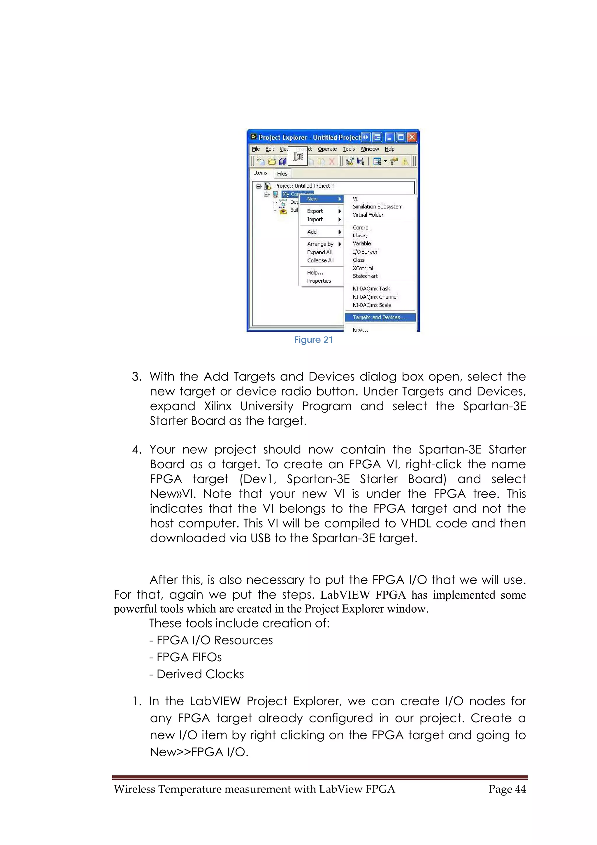 Wireless Temperature measurement with LabView FPGA  Page 44 
Figure 21
3. With the Add Targets and Devices dialog box open, select the
new target or device radio button. Under Targets and Devices,
expand Xilinx University Program and select the Spartan-3E
Starter Board as the target.
4. Your new project should now contain the Spartan-3E Starter
Board as a target. To create an FPGA VI, right-click the name
FPGA target (Dev1, Spartan-3E Starter Board) and select
New»VI. Note that your new VI is under the FPGA tree. This
indicates that the VI belongs to the FPGA target and not the
host computer. This VI will be compiled to VHDL code and then
downloaded via USB to the Spartan-3E target.
After this, is also necessary to put the FPGA I/O that we will use.
For that, again we put the steps. LabVIEW FPGA has implemented some
powerful tools which are created in the Project Explorer window.
These tools include creation of:
- FPGA I/O Resources
- FPGA FIFOs
- Derived Clocks
1. In the LabVIEW Project Explorer, we can create I/O nodes for
any FPGA target already configured in our project. Create a
new I/O item by right clicking on the FPGA target and going to
New>>FPGA I/O.
 