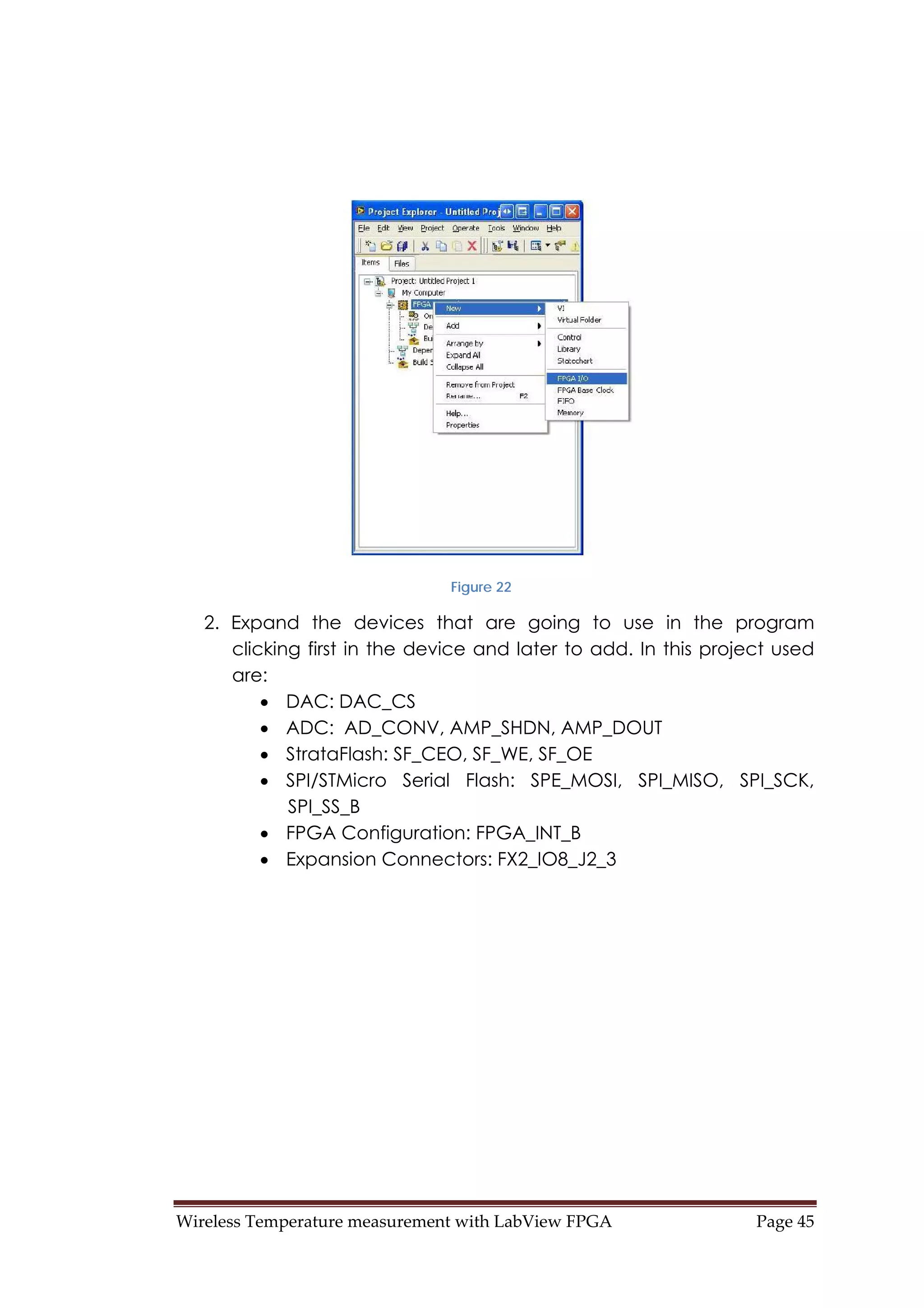 Wireless Temperature measurement with LabView FPGA  Page 45 
Figure 22
2. Expand the devices that are going to use in the program
clicking first in the device and later to add. In this project used
are:
• DAC: DAC_CS
• ADC: AD_CONV, AMP_SHDN, AMP_DOUT
• StrataFlash: SF_CEO, SF_WE, SF_OE
• SPI/STMicro Serial Flash: SPE_MOSI, SPI_MISO, SPI_SCK,
SPI_SS_B
• FPGA Configuration: FPGA_INT_B
• Expansion Connectors: FX2_IO8_J2_3
 
