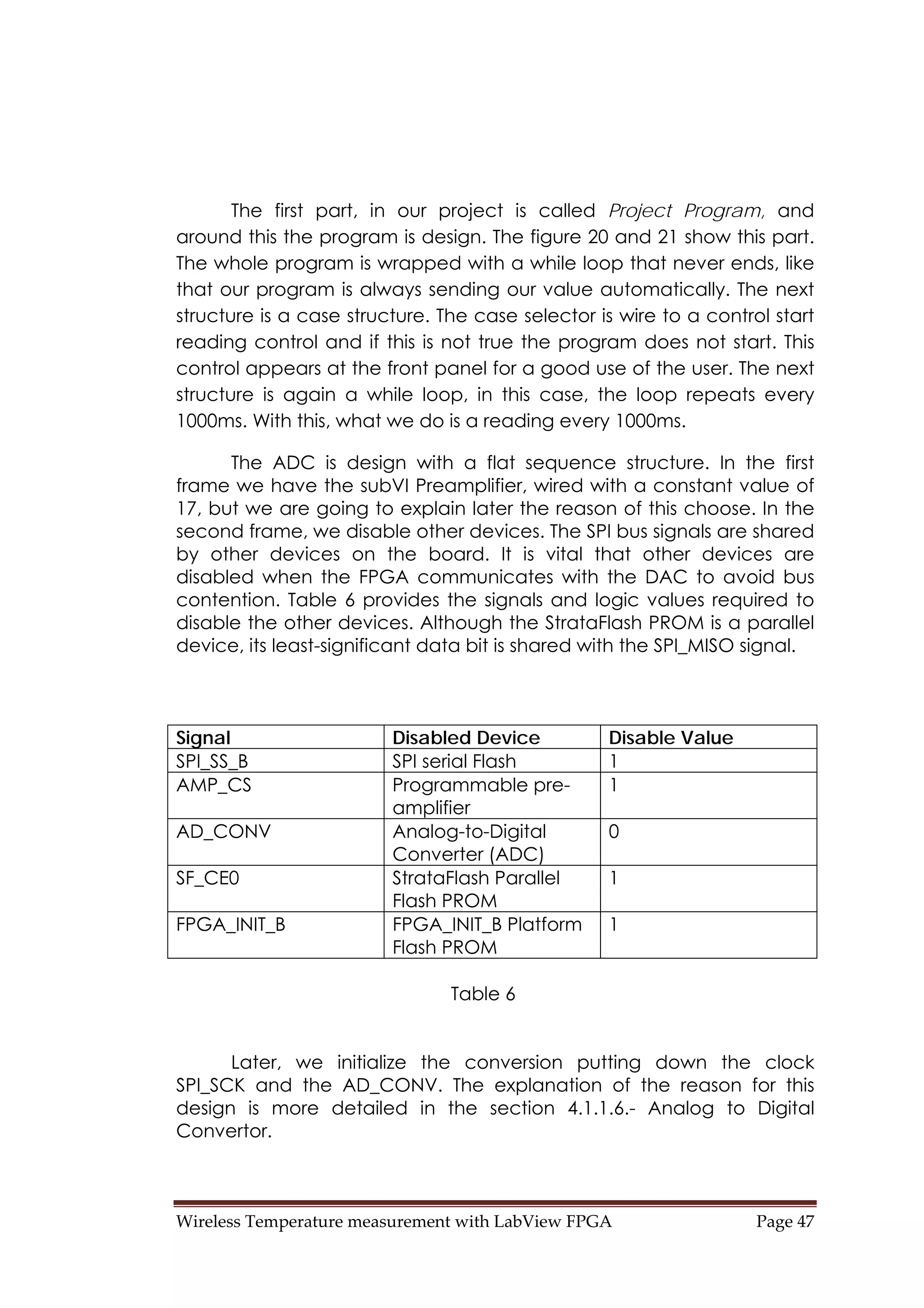 Wireless Temperature measurement with LabView FPGA  Page 47 
The first part, in our project is called Project Program, and
around this the program is design. The figure 20 and 21 show this part.
The whole program is wrapped with a while loop that never ends, like
that our program is always sending our value automatically. The next
structure is a case structure. The case selector is wire to a control start
reading control and if this is not true the program does not start. This
control appears at the front panel for a good use of the user. The next
structure is again a while loop, in this case, the loop repeats every
1000ms. With this, what we do is a reading every 1000ms.
The ADC is design with a flat sequence structure. In the first
frame we have the subVI Preamplifier, wired with a constant value of
17, but we are going to explain later the reason of this choose. In the
second frame, we disable other devices. The SPI bus signals are shared
by other devices on the board. It is vital that other devices are
disabled when the FPGA communicates with the DAC to avoid bus
contention. Table 6 provides the signals and logic values required to
disable the other devices. Although the StrataFlash PROM is a parallel
device, its least-significant data bit is shared with the SPI_MISO signal.
Signal Disabled Device Disable Value
SPI_SS_B SPI serial Flash 1
AMP_CS Programmable pre-
amplifier
1
AD_CONV Analog-to-Digital
Converter (ADC)
0
SF_CE0 StrataFlash Parallel
Flash PROM
1
FPGA_INIT_B FPGA_INIT_B Platform
Flash PROM
1
Table 6
Later, we initialize the conversion putting down the clock
SPI_SCK and the AD_CONV. The explanation of the reason for this
design is more detailed in the section 4.1.1.6.- Analog to Digital
Convertor.
 
