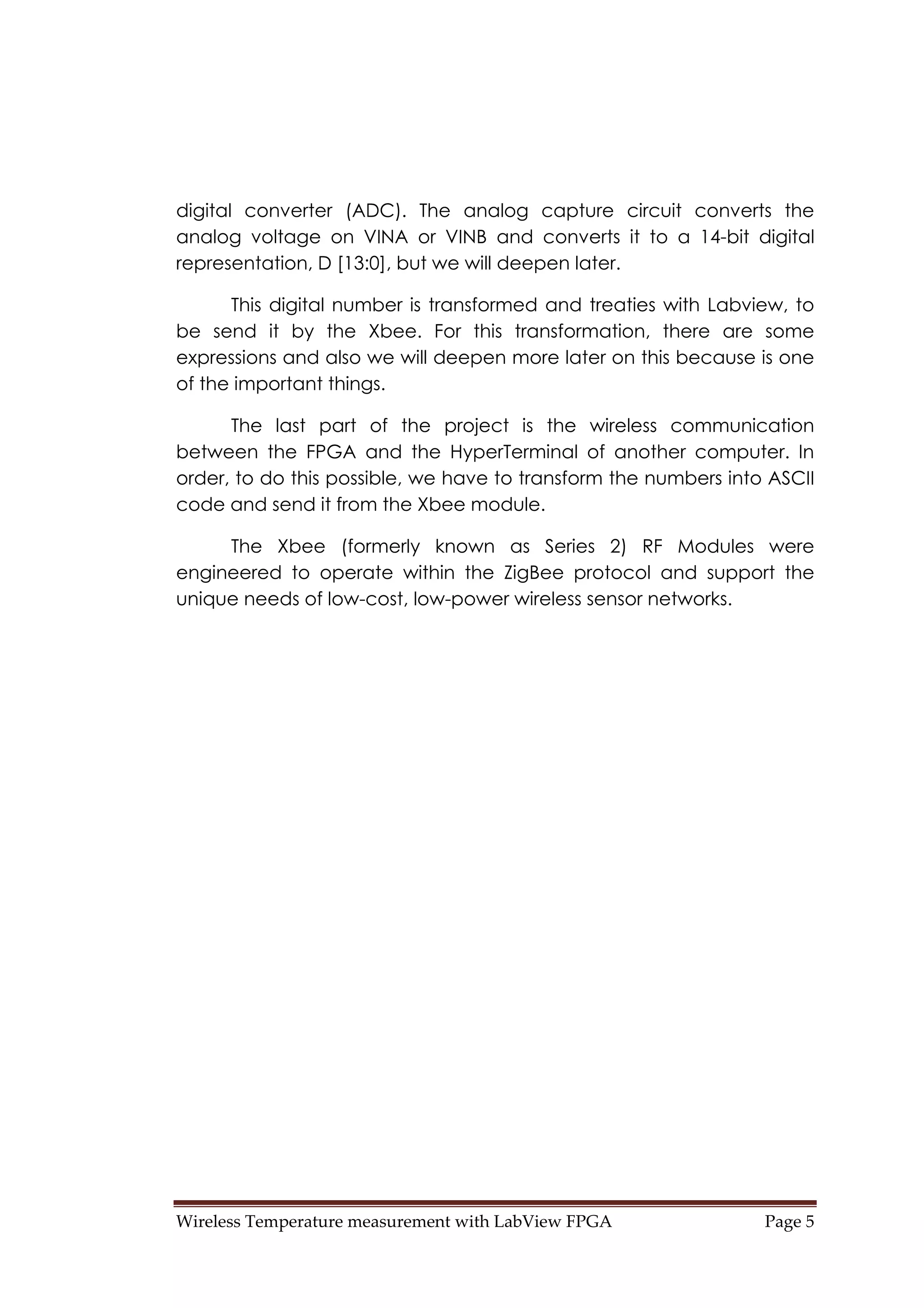 Wireless Temperature measurement with LabView FPGA  Page 5 
digital converter (ADC). The analog capture circuit converts the
analog voltage on VINA or VINB and converts it to a 14-bit digital
representation, D [13:0], but we will deepen later.
This digital number is transformed and treaties with Labview, to
be send it by the Xbee. For this transformation, there are some
expressions and also we will deepen more later on this because is one
of the important things.
The last part of the project is the wireless communication
between the FPGA and the HyperTerminal of another computer. In
order, to do this possible, we have to transform the numbers into ASCII
code and send it from the Xbee module.
The Xbee (formerly known as Series 2) RF Modules were
engineered to operate within the ZigBee protocol and support the
unique needs of low-cost, low-power wireless sensor networks.
 