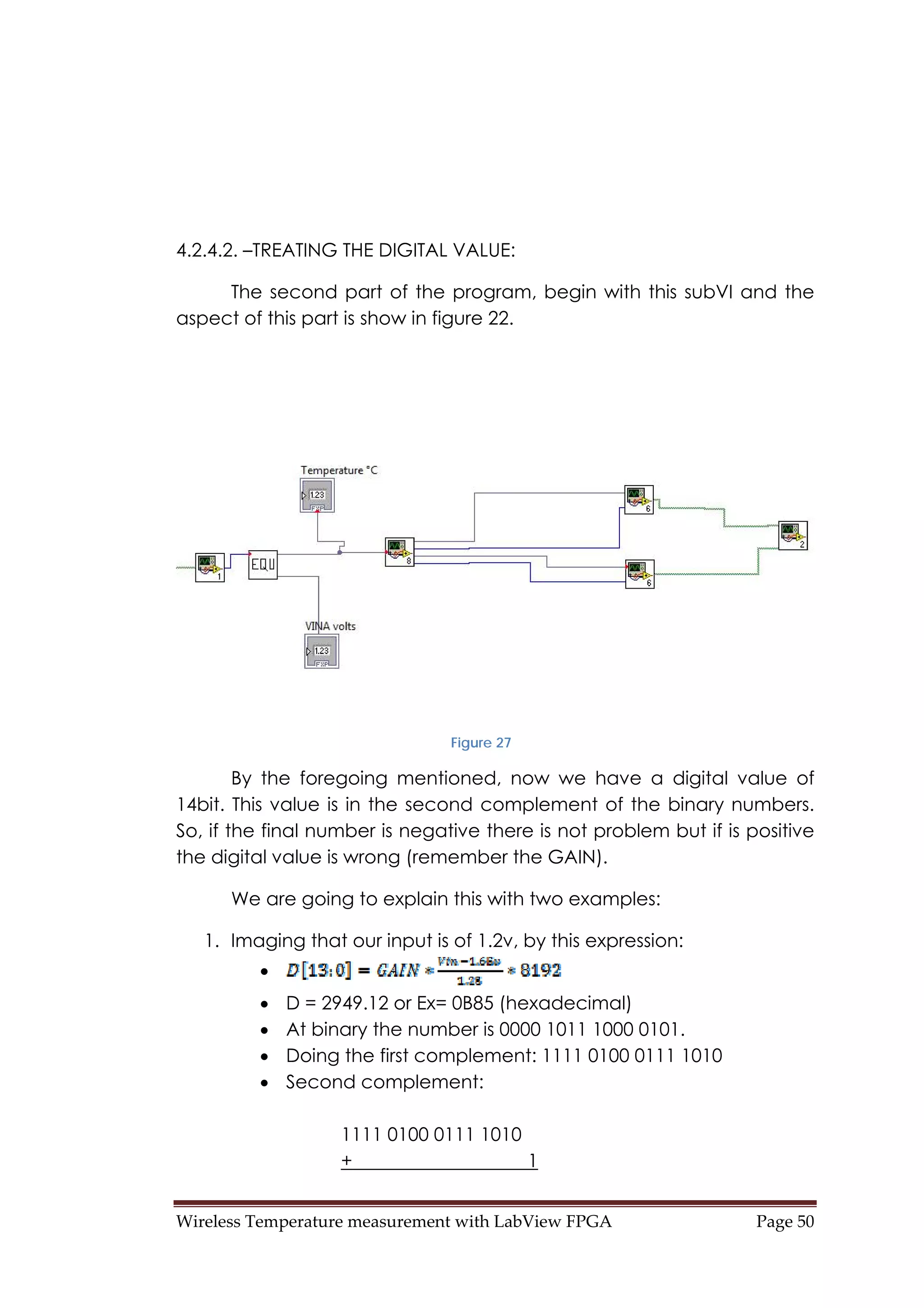 Wireless Temperature measurement with LabView FPGA  Page 50 
4.2.4.2. –TREATING THE DIGITAL VALUE:
The second part of the program, begin with this subVI and the
aspect of this part is show in figure 22.
Figure 27
By the foregoing mentioned, now we have a digital value of
14bit. This value is in the second complement of the binary numbers.
So, if the final number is negative there is not problem but if is positive
the digital value is wrong (remember the GAIN).
We are going to explain this with two examples:
1. Imaging that our input is of 1.2v, by this expression:
•
• D = 2949.12 or Ex= 0B85 (hexadecimal)
• At binary the number is 0000 1011 1000 0101.
• Doing the first complement: 1111 0100 0111 1010
• Second complement:
1111 0100 0111 1010
+ 1
 
