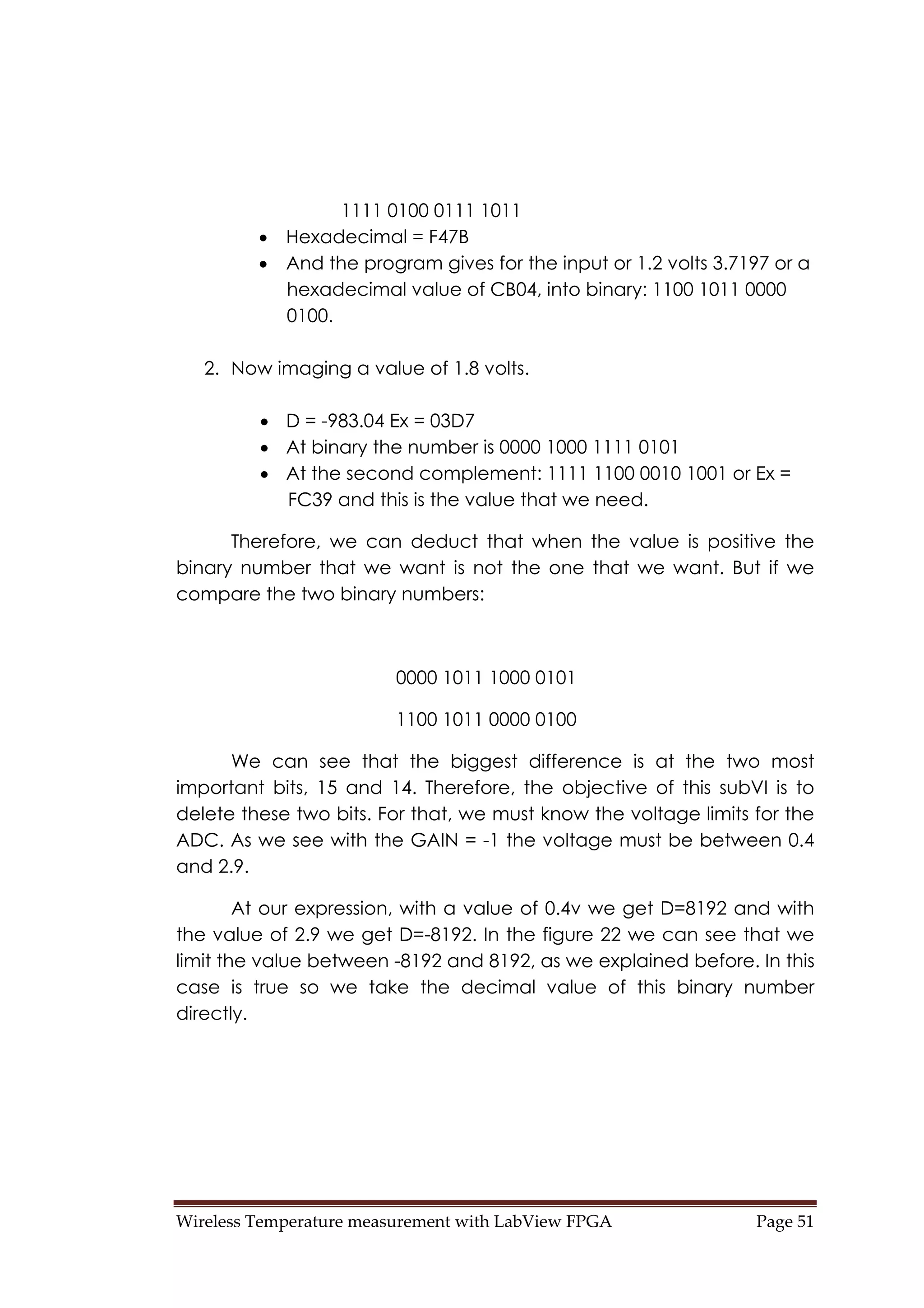 Wireless Temperature measurement with LabView FPGA  Page 51 
1111 0100 0111 1011
• Hexadecimal = F47B
• And the program gives for the input or 1.2 volts 3.7197 or a
hexadecimal value of CB04, into binary: 1100 1011 0000
0100.
2. Now imaging a value of 1.8 volts.
• D = -983.04 Ex = 03D7
• At binary the number is 0000 1000 1111 0101
• At the second complement: 1111 1100 0010 1001 or Ex =
FC39 and this is the value that we need.
Therefore, we can deduct that when the value is positive the
binary number that we want is not the one that we want. But if we
compare the two binary numbers:
0000 1011 1000 0101
1100 1011 0000 0100
We can see that the biggest difference is at the two most
important bits, 15 and 14. Therefore, the objective of this subVI is to
delete these two bits. For that, we must know the voltage limits for the
ADC. As we see with the GAIN = -1 the voltage must be between 0.4
and 2.9.
At our expression, with a value of 0.4v we get D=8192 and with
the value of 2.9 we get D=-8192. In the figure 22 we can see that we
limit the value between -8192 and 8192, as we explained before. In this
case is true so we take the decimal value of this binary number
directly.
 