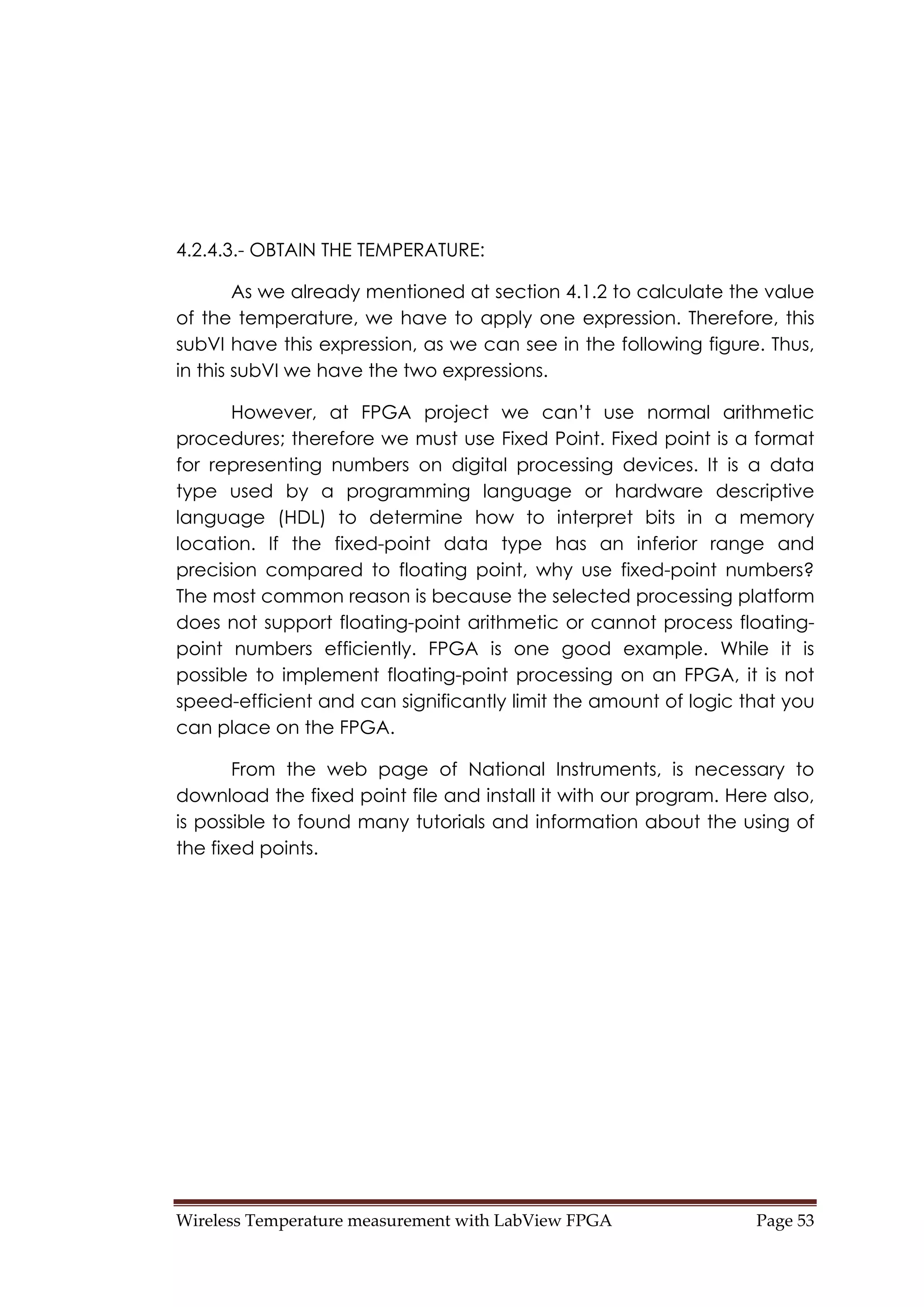 Wireless Temperature measurement with LabView FPGA  Page 53 
4.2.4.3.- OBTAIN THE TEMPERATURE:
As we already mentioned at section 4.1.2 to calculate the value
of the temperature, we have to apply one expression. Therefore, this
subVI have this expression, as we can see in the following figure. Thus,
in this subVI we have the two expressions.
However, at FPGA project we can’t use normal arithmetic
procedures; therefore we must use Fixed Point. Fixed point is a format
for representing numbers on digital processing devices. It is a data
type used by a programming language or hardware descriptive
language (HDL) to determine how to interpret bits in a memory
location. If the fixed-point data type has an inferior range and
precision compared to floating point, why use fixed-point numbers?
The most common reason is because the selected processing platform
does not support floating-point arithmetic or cannot process floating-
point numbers efficiently. FPGA is one good example. While it is
possible to implement floating-point processing on an FPGA, it is not
speed-efficient and can significantly limit the amount of logic that you
can place on the FPGA.
From the web page of National Instruments, is necessary to
download the fixed point file and install it with our program. Here also,
is possible to found many tutorials and information about the using of
the fixed points.
 
