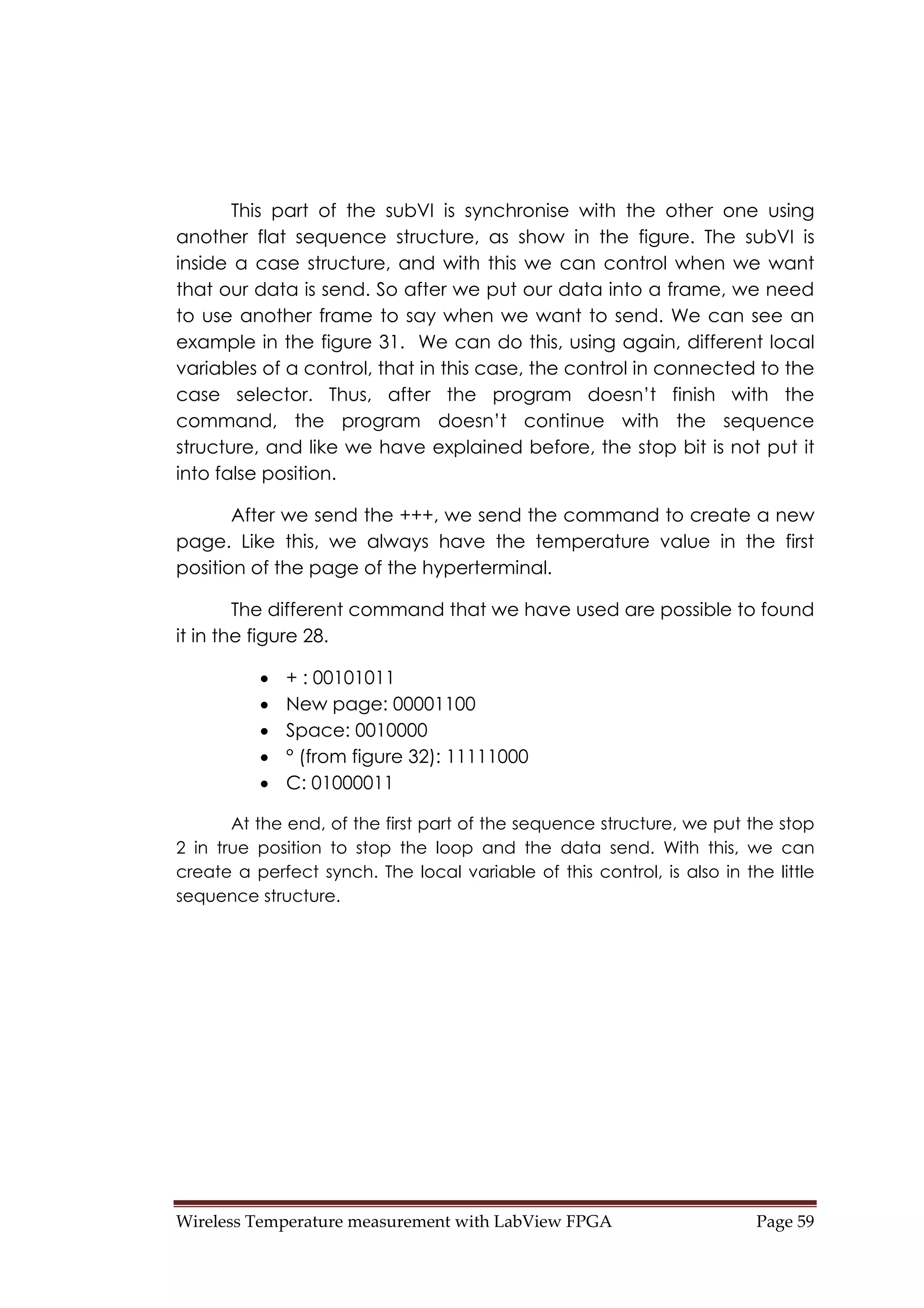 Wireless Temperature measurement with LabView FPGA  Page 59 
This part of the subVI is synchronise with the other one using
another flat sequence structure, as show in the figure. The subVI is
inside a case structure, and with this we can control when we want
that our data is send. So after we put our data into a frame, we need
to use another frame to say when we want to send. We can see an
example in the figure 31. We can do this, using again, different local
variables of a control, that in this case, the control in connected to the
case selector. Thus, after the program doesn’t finish with the
command, the program doesn’t continue with the sequence
structure, and like we have explained before, the stop bit is not put it
into false position.
After we send the +++, we send the command to create a new
page. Like this, we always have the temperature value in the first
position of the page of the hyperterminal.
The different command that we have used are possible to found
it in the figure 28.
• + : 00101011
• New page: 00001100
• Space: 0010000
• ° (from figure 32): 11111000
• C: 01000011
At the end, of the first part of the sequence structure, we put the stop
2 in true position to stop the loop and the data send. With this, we can
create a perfect synch. The local variable of this control, is also in the little
sequence structure.
 
