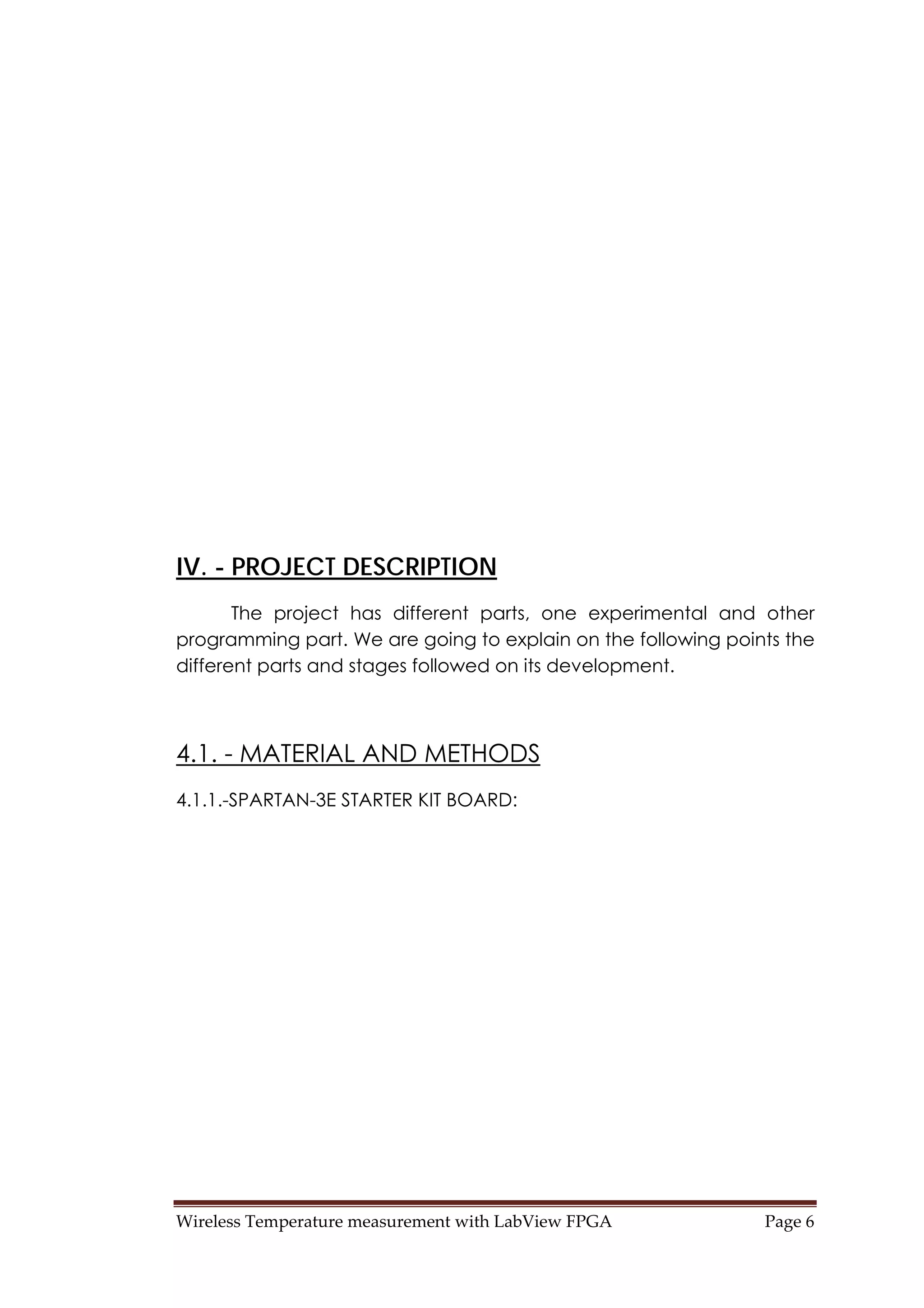 Wireless Temperature measurement with LabView FPGA  Page 6 
IV. - PROJECT DESCRIPTION
The project has different parts, one experimental and other
programming part. We are going to explain on the following points the
different parts and stages followed on its development.
4.1. - MATERIAL AND METHODS
4.1.1.-SPARTAN-3E STARTER KIT BOARD:
 