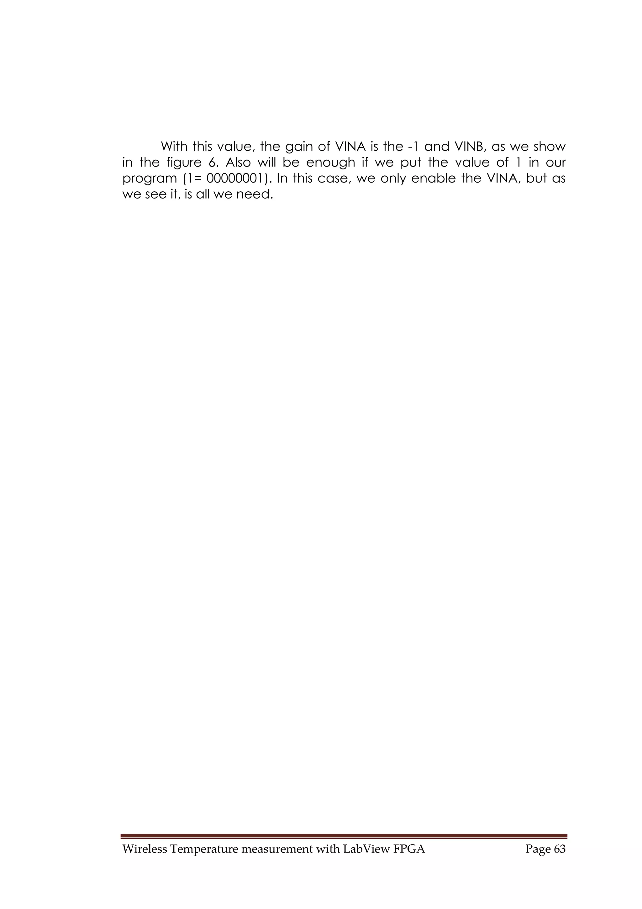 Wireless Temperature measurement with LabView FPGA  Page 63 
With this value, the gain of VINA is the -1 and VINB, as we show
in the figure 6. Also will be enough if we put the value of 1 in our
program (1= 00000001). In this case, we only enable the VINA, but as
we see it, is all we need.
 