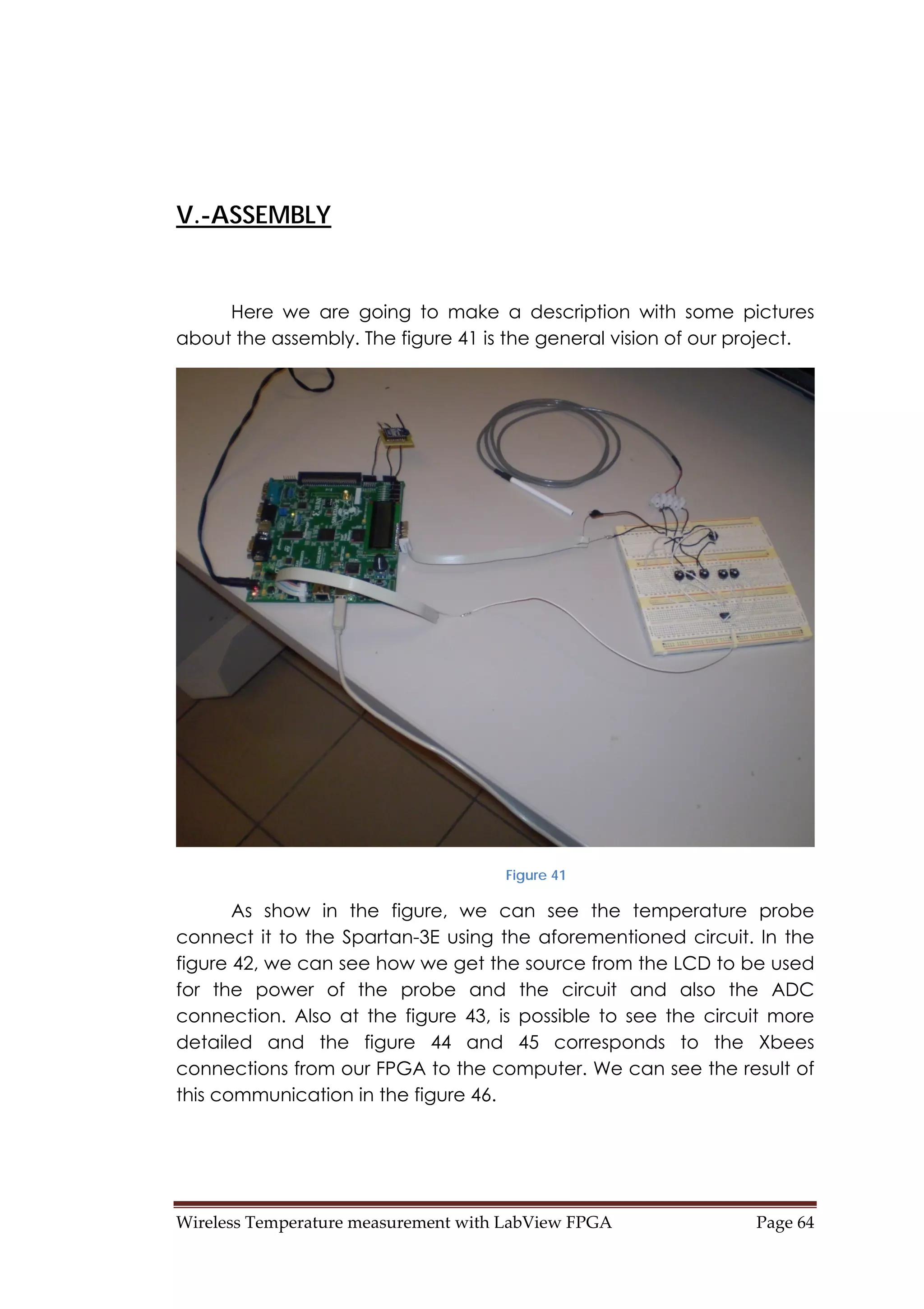 Wireless Temperature measurement with LabView FPGA  Page 64 
V.-ASSEMBLY
Here we are going to make a description with some pictures
about the assembly. The figure 41 is the general vision of our project.
Figure 41
As show in the figure, we can see the temperature probe
connect it to the Spartan-3E using the aforementioned circuit. In the
figure 42, we can see how we get the source from the LCD to be used
for the power of the probe and the circuit and also the ADC
connection. Also at the figure 43, is possible to see the circuit more
detailed and the figure 44 and 45 corresponds to the Xbees
connections from our FPGA to the computer. We can see the result of
this communication in the figure 46.
 