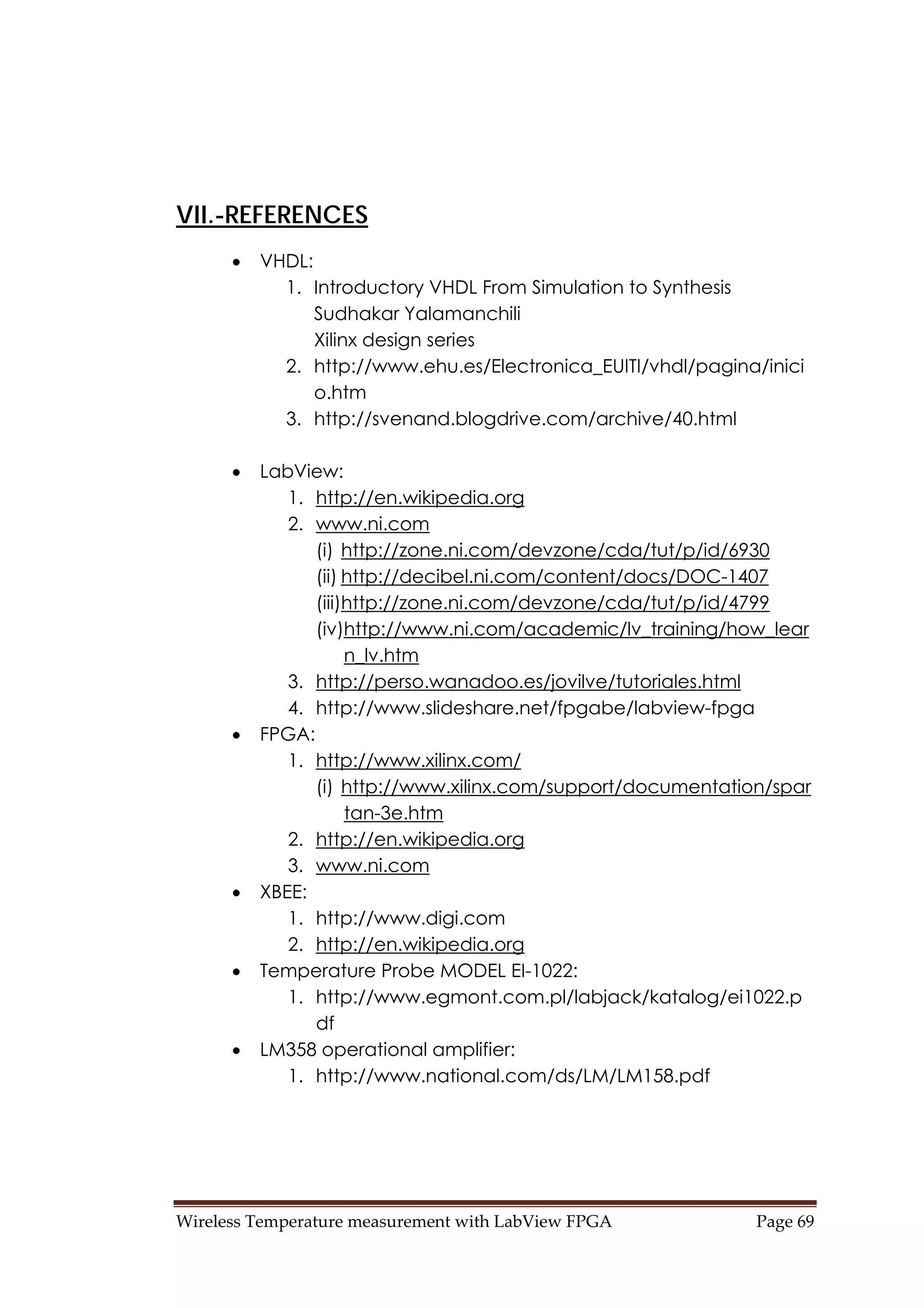 Wireless Temperature measurement with LabView FPGA  Page 69 
VII.-REFERENCES
• VHDL:
1. Introductory VHDL From Simulation to Synthesis
Sudhakar Yalamanchili
Xilinx design series
2. http://www.ehu.es/Electronica_EUITI/vhdl/pagina/inici
o.htm
3. http://svenand.blogdrive.com/archive/40.html
• LabView:
1. http://en.wikipedia.org
2. www.ni.com
(i) http://zone.ni.com/devzone/cda/tut/p/id/6930
(ii) http://decibel.ni.com/content/docs/DOC-1407
(iii)http://zone.ni.com/devzone/cda/tut/p/id/4799
(iv)http://www.ni.com/academic/lv_training/how_lear
n_lv.htm
3. http://perso.wanadoo.es/jovilve/tutoriales.html
4. http://www.slideshare.net/fpgabe/labview-fpga
• FPGA:
1. http://www.xilinx.com/
(i) http://www.xilinx.com/support/documentation/spar
tan-3e.htm
2. http://en.wikipedia.org
3. www.ni.com
• XBEE:
1. http://www.digi.com
2. http://en.wikipedia.org
• Temperature Probe MODEL EI-1022:
1. http://www.egmont.com.pl/labjack/katalog/ei1022.p
df
• LM358 operational amplifier:
1. http://www.national.com/ds/LM/LM158.pdf
 