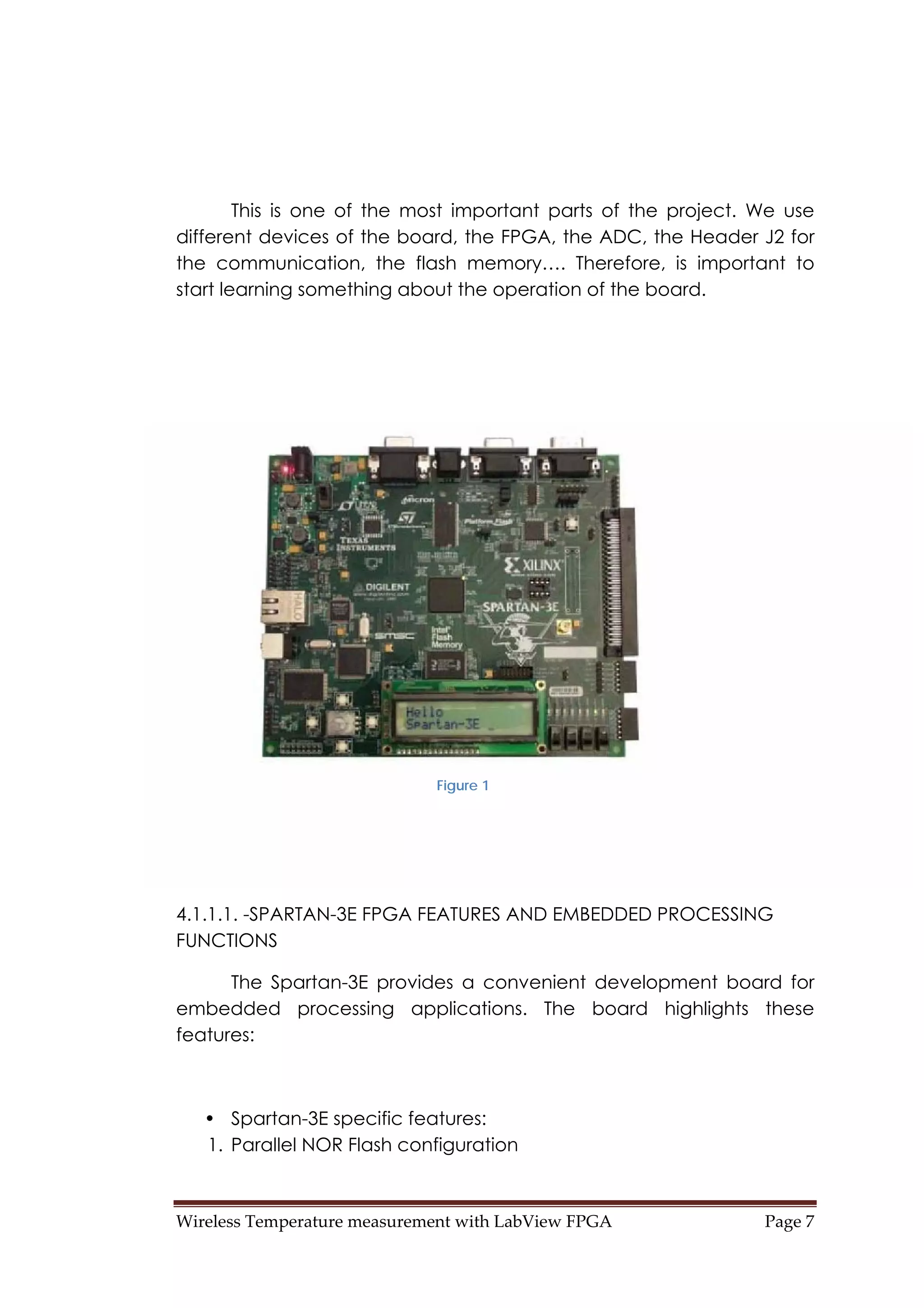 Wireless Temperature measurement with LabView FPGA  Page 7 
This is one of the most important parts of the project. We use
different devices of the board, the FPGA, the ADC, the Header J2 for
the communication, the flash memory…. Therefore, is important to
start learning something about the operation of the board.
4.1.1.1. -SPARTAN-3E FPGA FEATURES AND EMBEDDED PROCESSING
FUNCTIONS
The Spartan-3E provides a convenient development board for
embedded processing applications. The board highlights these
features:
• Spartan-3E specific features:
1. Parallel NOR Flash configuration
Figure 1
 