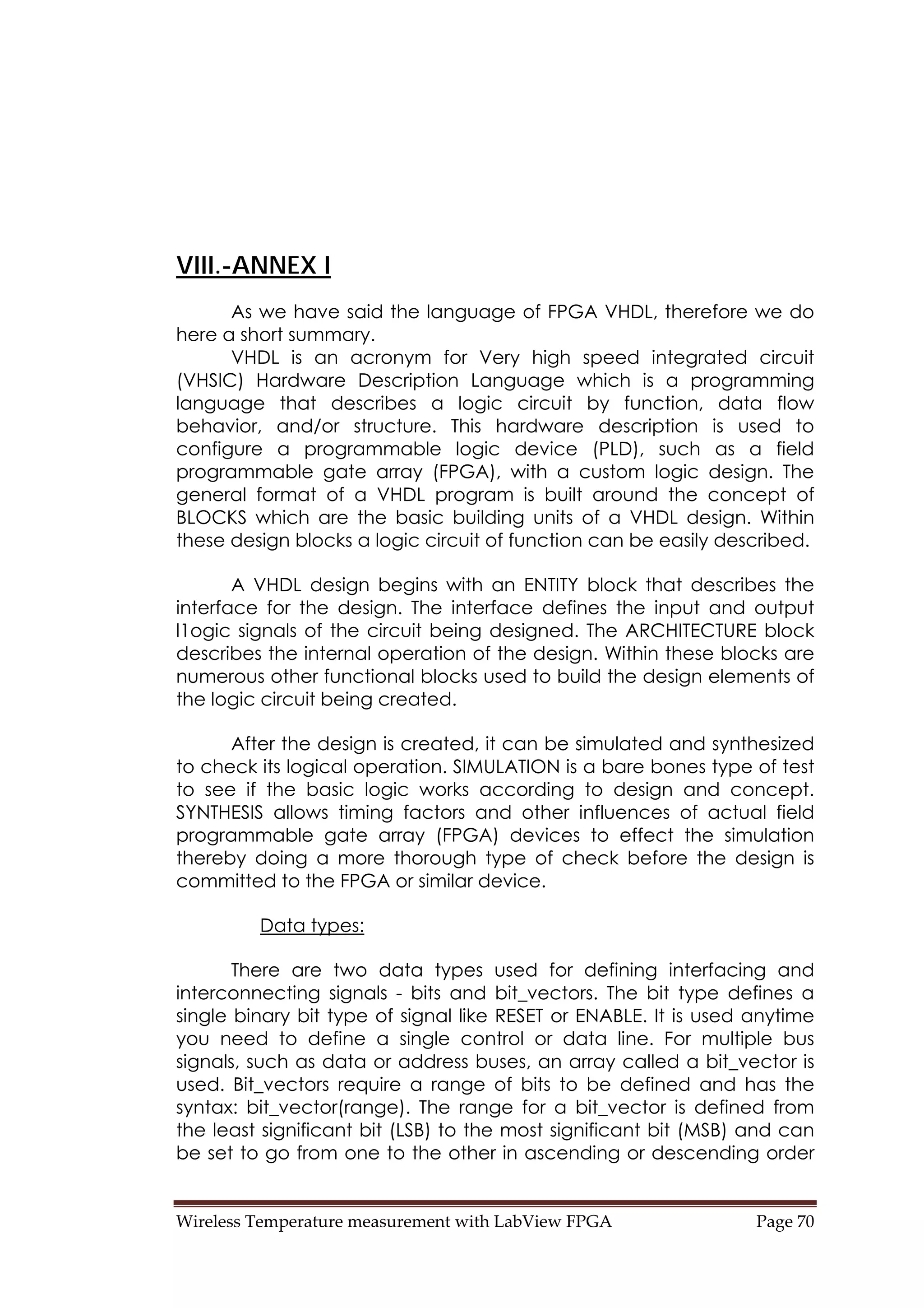 Wireless Temperature measurement with LabView FPGA  Page 70 
VIII.-ANNEX I
As we have said the language of FPGA VHDL, therefore we do
here a short summary.
VHDL is an acronym for Very high speed integrated circuit
(VHSIC) Hardware Description Language which is a programming
language that describes a logic circuit by function, data flow
behavior, and/or structure. This hardware description is used to
configure a programmable logic device (PLD), such as a field
programmable gate array (FPGA), with a custom logic design. The
general format of a VHDL program is built around the concept of
BLOCKS which are the basic building units of a VHDL design. Within
these design blocks a logic circuit of function can be easily described.
A VHDL design begins with an ENTITY block that describes the
interface for the design. The interface defines the input and output
l1ogic signals of the circuit being designed. The ARCHITECTURE block
describes the internal operation of the design. Within these blocks are
numerous other functional blocks used to build the design elements of
the logic circuit being created.
After the design is created, it can be simulated and synthesized
to check its logical operation. SIMULATION is a bare bones type of test
to see if the basic logic works according to design and concept.
SYNTHESIS allows timing factors and other influences of actual field
programmable gate array (FPGA) devices to effect the simulation
thereby doing a more thorough type of check before the design is
committed to the FPGA or similar device.
Data types:
There are two data types used for defining interfacing and
interconnecting signals - bits and bit_vectors. The bit type defines a
single binary bit type of signal like RESET or ENABLE. It is used anytime
you need to define a single control or data line. For multiple bus
signals, such as data or address buses, an array called a bit_vector is
used. Bit_vectors require a range of bits to be defined and has the
syntax: bit_vector(range). The range for a bit_vector is defined from
the least significant bit (LSB) to the most significant bit (MSB) and can
be set to go from one to the other in ascending or descending order
 