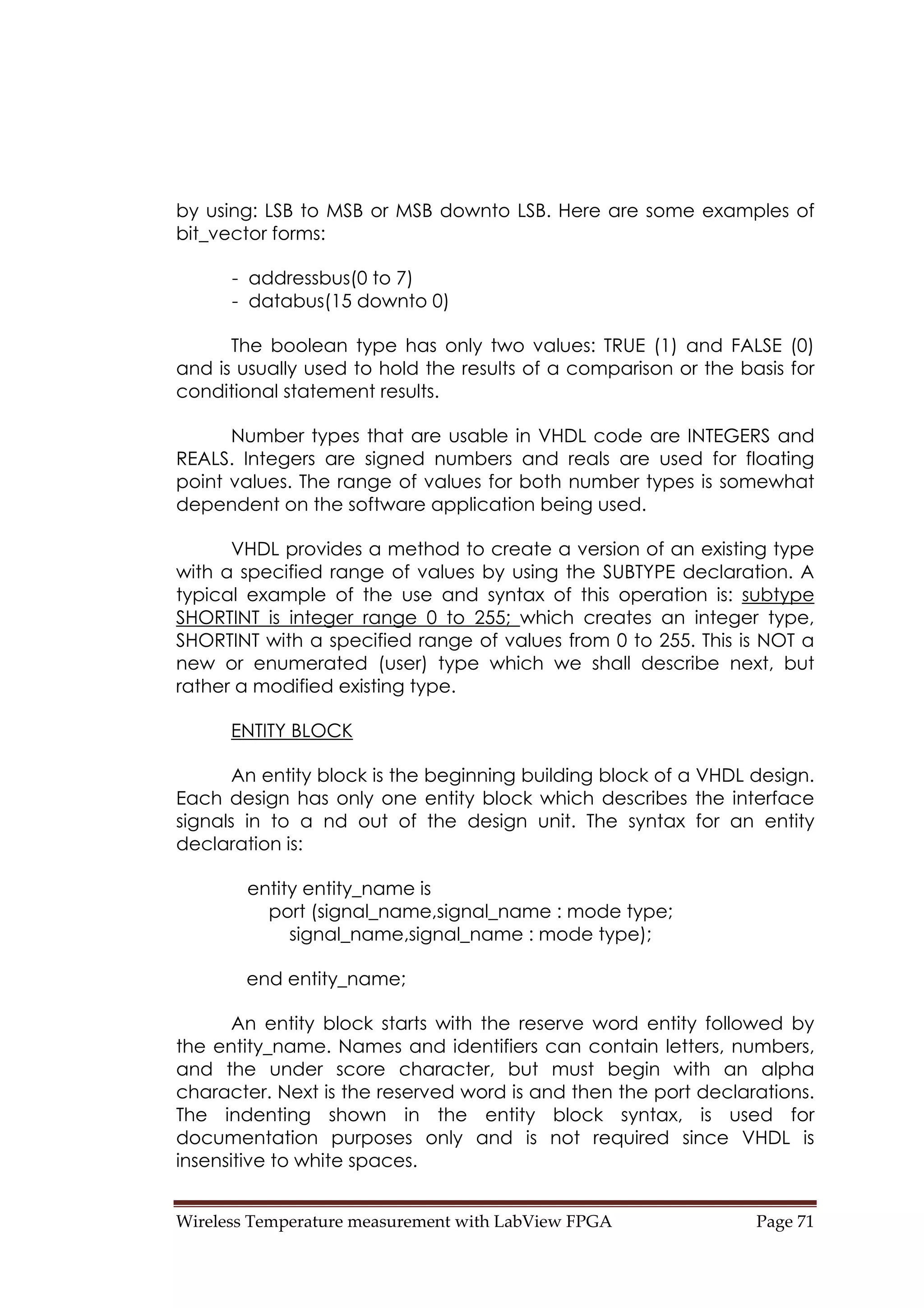 Wireless Temperature measurement with LabView FPGA  Page 71 
by using: LSB to MSB or MSB downto LSB. Here are some examples of
bit_vector forms:
- addressbus(0 to 7)
- databus(15 downto 0)
The boolean type has only two values: TRUE (1) and FALSE (0)
and is usually used to hold the results of a comparison or the basis for
conditional statement results.
Number types that are usable in VHDL code are INTEGERS and
REALS. Integers are signed numbers and reals are used for floating
point values. The range of values for both number types is somewhat
dependent on the software application being used.
VHDL provides a method to create a version of an existing type
with a specified range of values by using the SUBTYPE declaration. A
typical example of the use and syntax of this operation is: subtype
SHORTINT is integer range 0 to 255; which creates an integer type,
SHORTINT with a specified range of values from 0 to 255. This is NOT a
new or enumerated (user) type which we shall describe next, but
rather a modified existing type.
ENTITY BLOCK
An entity block is the beginning building block of a VHDL design.
Each design has only one entity block which describes the interface
signals in to a nd out of the design unit. The syntax for an entity
declaration is:
entity entity_name is
port (signal_name,signal_name : mode type;
signal_name,signal_name : mode type);
end entity_name;
An entity block starts with the reserve word entity followed by
the entity_name. Names and identifiers can contain letters, numbers,
and the under score character, but must begin with an alpha
character. Next is the reserved word is and then the port declarations.
The indenting shown in the entity block syntax, is used for
documentation purposes only and is not required since VHDL is
insensitive to white spaces.
 