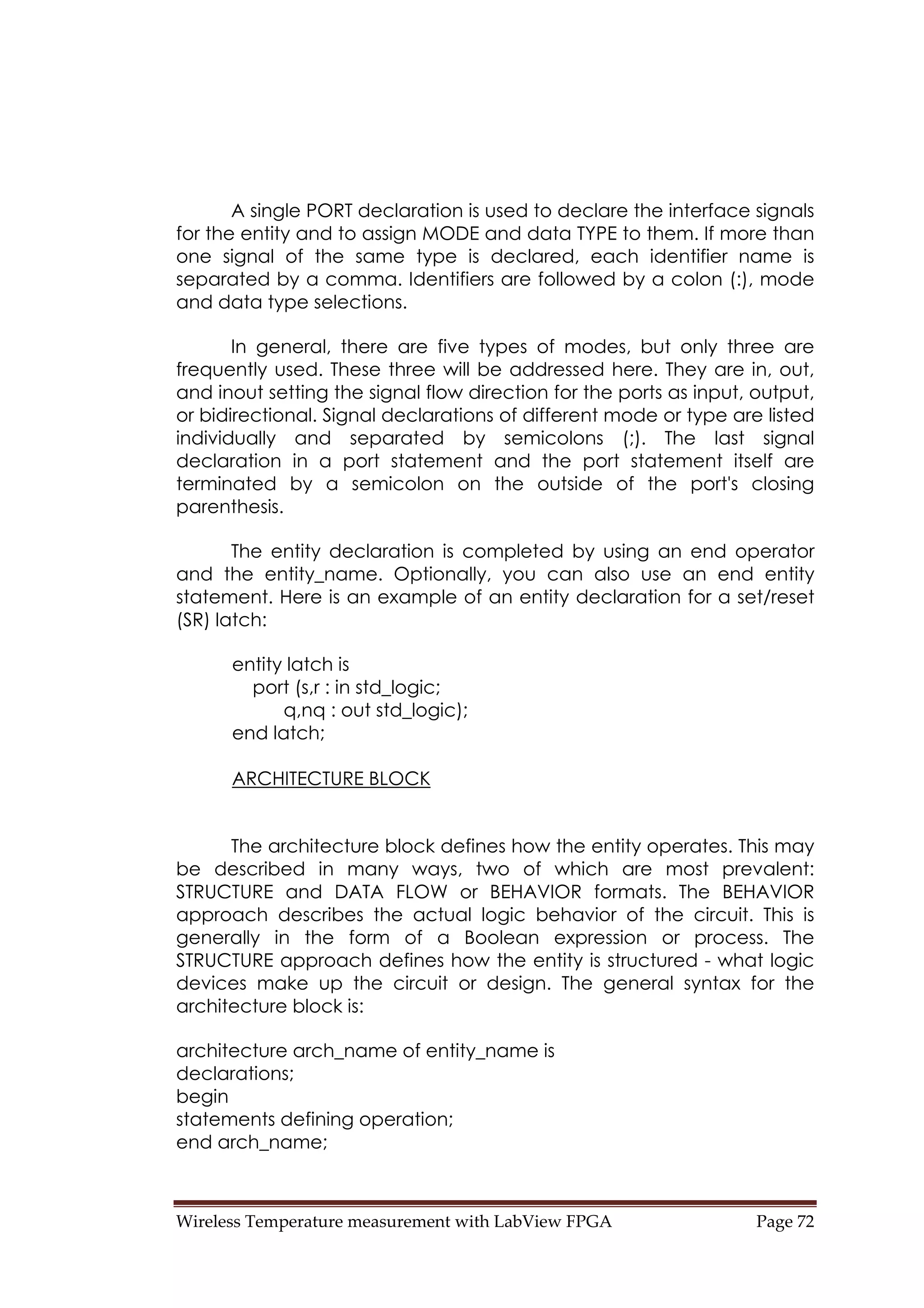Wireless Temperature measurement with LabView FPGA  Page 72 
A single PORT declaration is used to declare the interface signals
for the entity and to assign MODE and data TYPE to them. If more than
one signal of the same type is declared, each identifier name is
separated by a comma. Identifiers are followed by a colon (:), mode
and data type selections.
In general, there are five types of modes, but only three are
frequently used. These three will be addressed here. They are in, out,
and inout setting the signal flow direction for the ports as input, output,
or bidirectional. Signal declarations of different mode or type are listed
individually and separated by semicolons (;). The last signal
declaration in a port statement and the port statement itself are
terminated by a semicolon on the outside of the port's closing
parenthesis.
The entity declaration is completed by using an end operator
and the entity_name. Optionally, you can also use an end entity
statement. Here is an example of an entity declaration for a set/reset
(SR) latch:
entity latch is
port (s,r : in std_logic;
q,nq : out std_logic);
end latch;
ARCHITECTURE BLOCK
The architecture block defines how the entity operates. This may
be described in many ways, two of which are most prevalent:
STRUCTURE and DATA FLOW or BEHAVIOR formats. The BEHAVIOR
approach describes the actual logic behavior of the circuit. This is
generally in the form of a Boolean expression or process. The
STRUCTURE approach defines how the entity is structured - what logic
devices make up the circuit or design. The general syntax for the
architecture block is:
architecture arch_name of entity_name is
declarations;
begin
statements defining operation;
end arch_name;
 