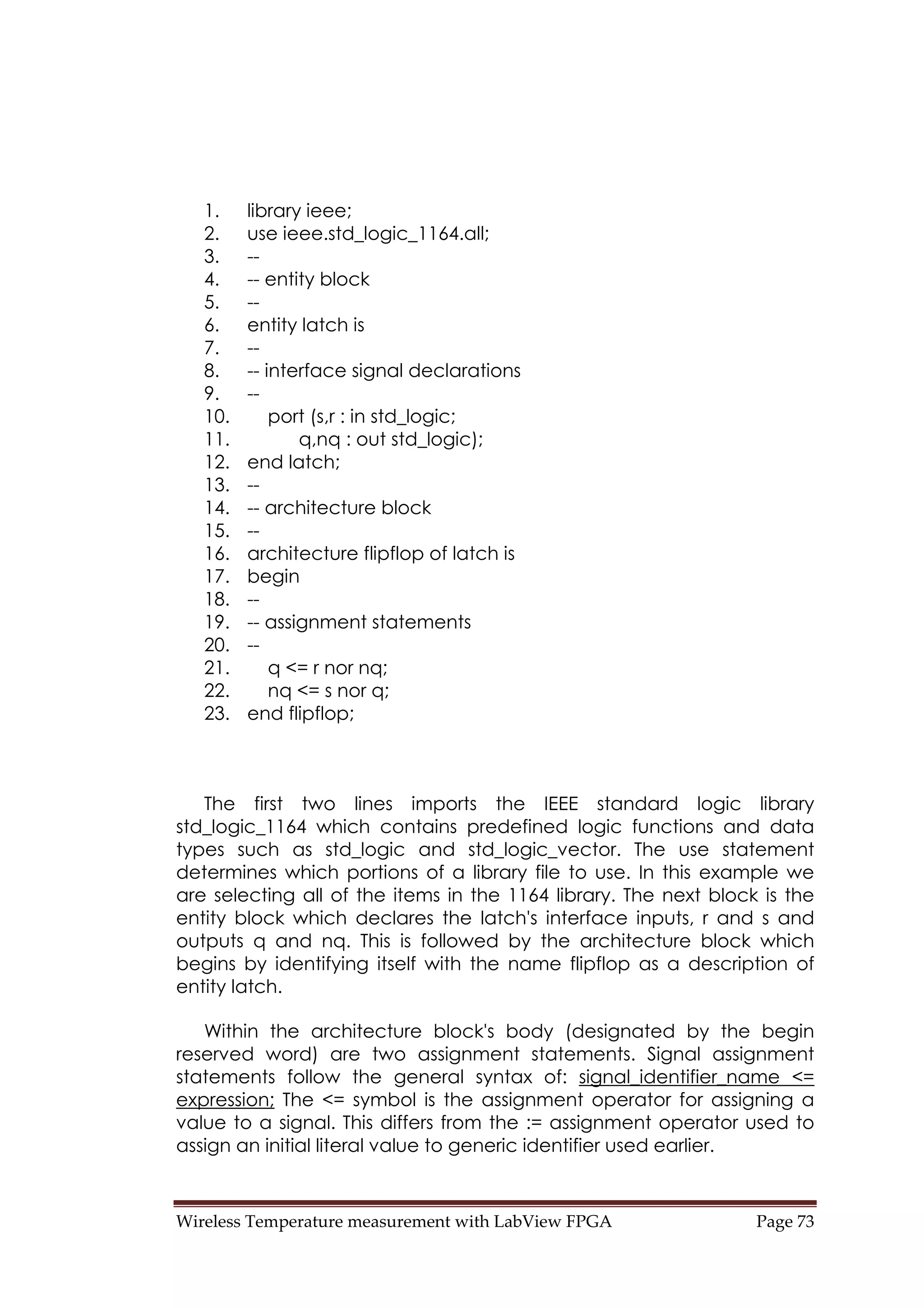 Wireless Temperature measurement with LabView FPGA  Page 73 
1. library ieee;
2. use ieee.std_logic_1164.all;
3. --
4. -- entity block
5. --
6. entity latch is
7. --
8. -- interface signal declarations
9. --
10. port (s,r : in std_logic;
11. q,nq : out std_logic);
12. end latch;
13. --
14. -- architecture block
15. --
16. architecture flipflop of latch is
17. begin
18. --
19. -- assignment statements
20. --
21. q <= r nor nq;
22. nq <= s nor q;
23. end flipflop;
The first two lines imports the IEEE standard logic library
std_logic_1164 which contains predefined logic functions and data
types such as std_logic and std_logic_vector. The use statement
determines which portions of a library file to use. In this example we
are selecting all of the items in the 1164 library. The next block is the
entity block which declares the latch's interface inputs, r and s and
outputs q and nq. This is followed by the architecture block which
begins by identifying itself with the name flipflop as a description of
entity latch.
Within the architecture block's body (designated by the begin
reserved word) are two assignment statements. Signal assignment
statements follow the general syntax of: signal_identifier_name <=
expression; The <= symbol is the assignment operator for assigning a
value to a signal. This differs from the := assignment operator used to
assign an initial literal value to generic identifier used earlier.
 