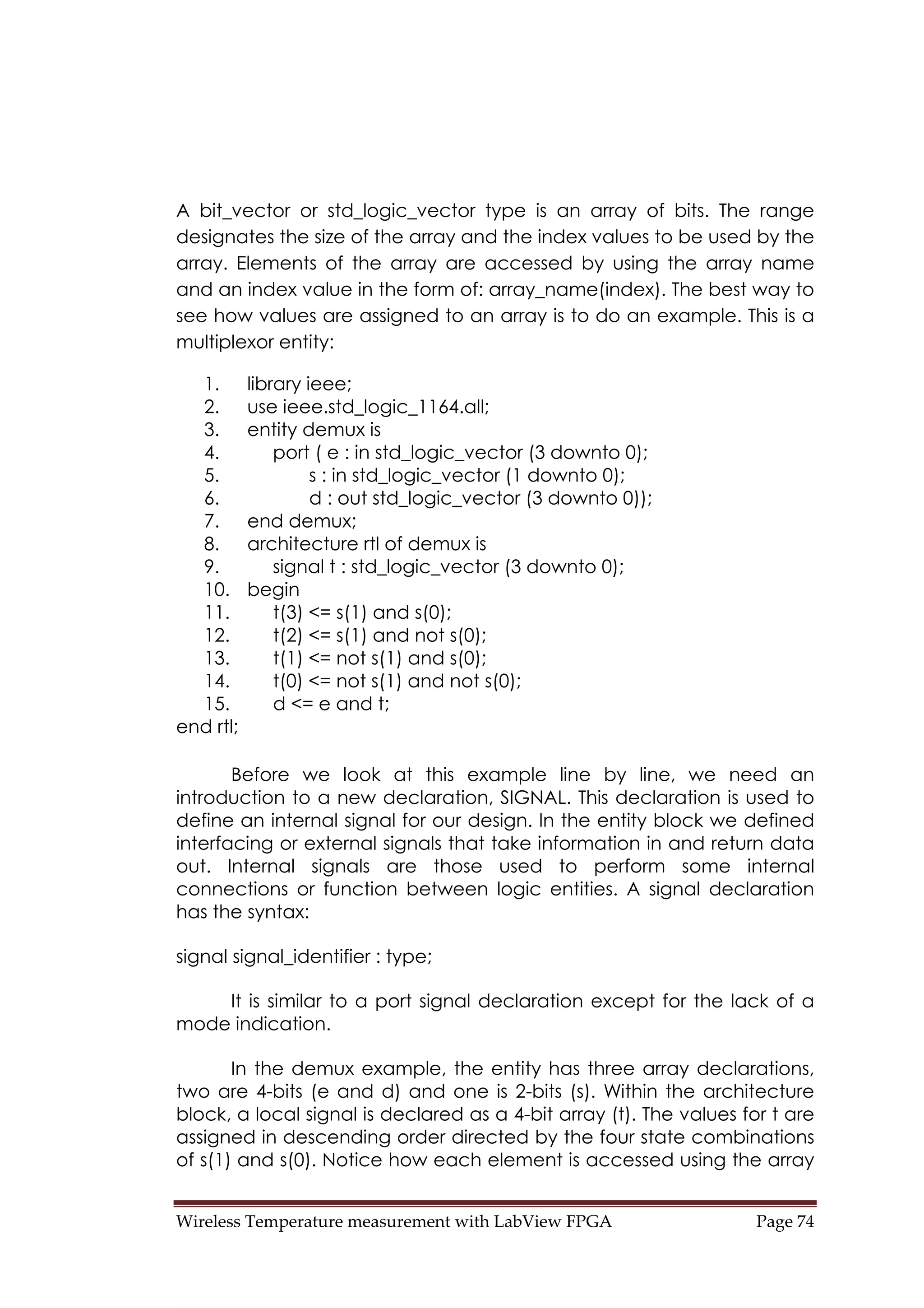 Wireless Temperature measurement with LabView FPGA  Page 74 
A bit_vector or std_logic_vector type is an array of bits. The range
designates the size of the array and the index values to be used by the
array. Elements of the array are accessed by using the array name
and an index value in the form of: array_name(index). The best way to
see how values are assigned to an array is to do an example. This is a
multiplexor entity:
1. library ieee;
2. use ieee.std_logic_1164.all;
3. entity demux is
4. port ( e : in std_logic_vector (3 downto 0);
5. s : in std_logic_vector (1 downto 0);
6. d : out std_logic_vector (3 downto 0));
7. end demux;
8. architecture rtl of demux is
9. signal t : std_logic_vector (3 downto 0);
10. begin
11. t(3) <= s(1) and s(0);
12. t(2) <= s(1) and not s(0);
13. t(1) <= not s(1) and s(0);
14. t(0) <= not s(1) and not s(0);
15. d <= e and t;
end rtl;
Before we look at this example line by line, we need an
introduction to a new declaration, SIGNAL. This declaration is used to
define an internal signal for our design. In the entity block we defined
interfacing or external signals that take information in and return data
out. Internal signals are those used to perform some internal
connections or function between logic entities. A signal declaration
has the syntax:
signal signal_identifier : type;
It is similar to a port signal declaration except for the lack of a
mode indication.
In the demux example, the entity has three array declarations,
two are 4-bits (e and d) and one is 2-bits (s). Within the architecture
block, a local signal is declared as a 4-bit array (t). The values for t are
assigned in descending order directed by the four state combinations
of s(1) and s(0). Notice how each element is accessed using the array
 
