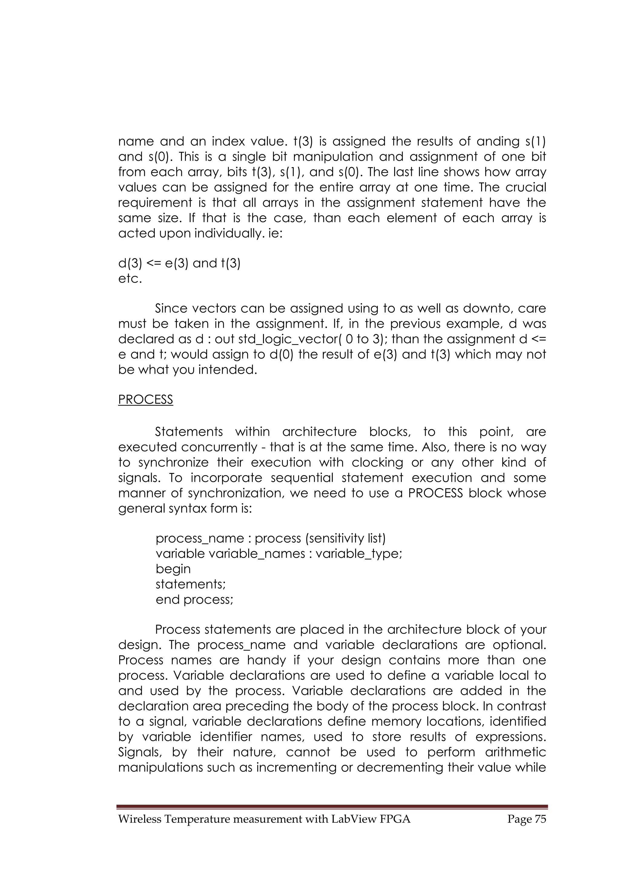 Wireless Temperature measurement with LabView FPGA  Page 75 
name and an index value. t(3) is assigned the results of anding s(1)
and s(0). This is a single bit manipulation and assignment of one bit
from each array, bits t(3), s(1), and s(0). The last line shows how array
values can be assigned for the entire array at one time. The crucial
requirement is that all arrays in the assignment statement have the
same size. If that is the case, than each element of each array is
acted upon individually. ie:
d(3) <= e(3) and t(3)
etc.
Since vectors can be assigned using to as well as downto, care
must be taken in the assignment. If, in the previous example, d was
declared as d : out std_logic_vector( 0 to 3); than the assignment d <=
e and t; would assign to d(0) the result of e(3) and t(3) which may not
be what you intended.
PROCESS
Statements within architecture blocks, to this point, are
executed concurrently - that is at the same time. Also, there is no way
to synchronize their execution with clocking or any other kind of
signals. To incorporate sequential statement execution and some
manner of synchronization, we need to use a PROCESS block whose
general syntax form is:
process_name : process (sensitivity list)
variable variable_names : variable_type;
begin
statements;
end process;
Process statements are placed in the architecture block of your
design. The process_name and variable declarations are optional.
Process names are handy if your design contains more than one
process. Variable declarations are used to define a variable local to
and used by the process. Variable declarations are added in the
declaration area preceding the body of the process block. In contrast
to a signal, variable declarations define memory locations, identified
by variable identifier names, used to store results of expressions.
Signals, by their nature, cannot be used to perform arithmetic
manipulations such as incrementing or decrementing their value while
 