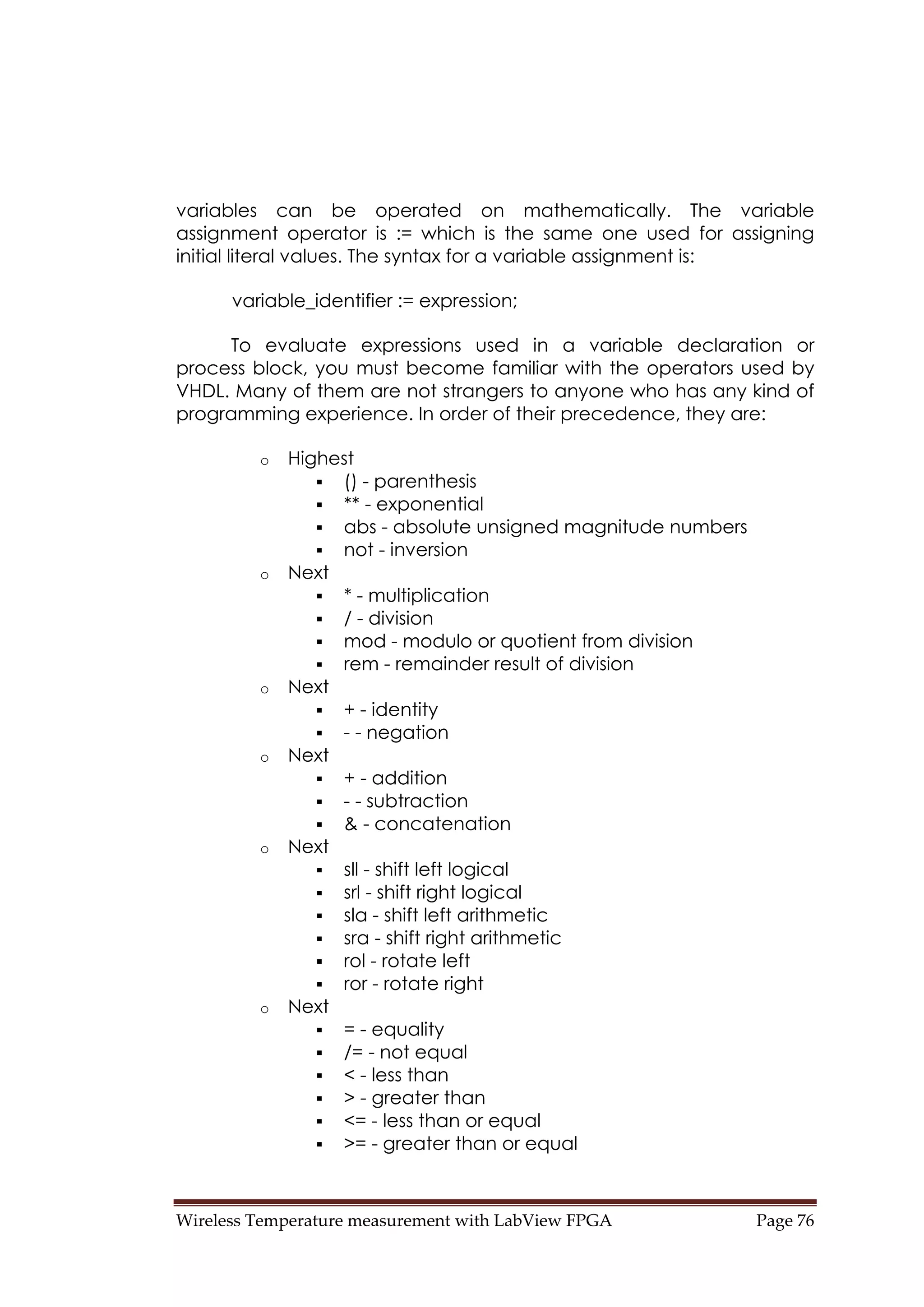 Wireless Temperature measurement with LabView FPGA  Page 76 
variables can be operated on mathematically. The variable
assignment operator is := which is the same one used for assigning
initial literal values. The syntax for a variable assignment is:
variable_identifier := expression;
To evaluate expressions used in a variable declaration or
process block, you must become familiar with the operators used by
VHDL. Many of them are not strangers to anyone who has any kind of
programming experience. In order of their precedence, they are:
o Highest
() - parenthesis
** - exponential
abs - absolute unsigned magnitude numbers
not - inversion
o Next
* - multiplication
/ - division
mod - modulo or quotient from division
rem - remainder result of division
o Next
+ - identity
- - negation
o Next
+ - addition
- - subtraction
& - concatenation
o Next
sll - shift left logical
srl - shift right logical
sla - shift left arithmetic
sra - shift right arithmetic
rol - rotate left
ror - rotate right
o Next
= - equality
/= - not equal
< - less than
> - greater than
<= - less than or equal
>= - greater than or equal
 