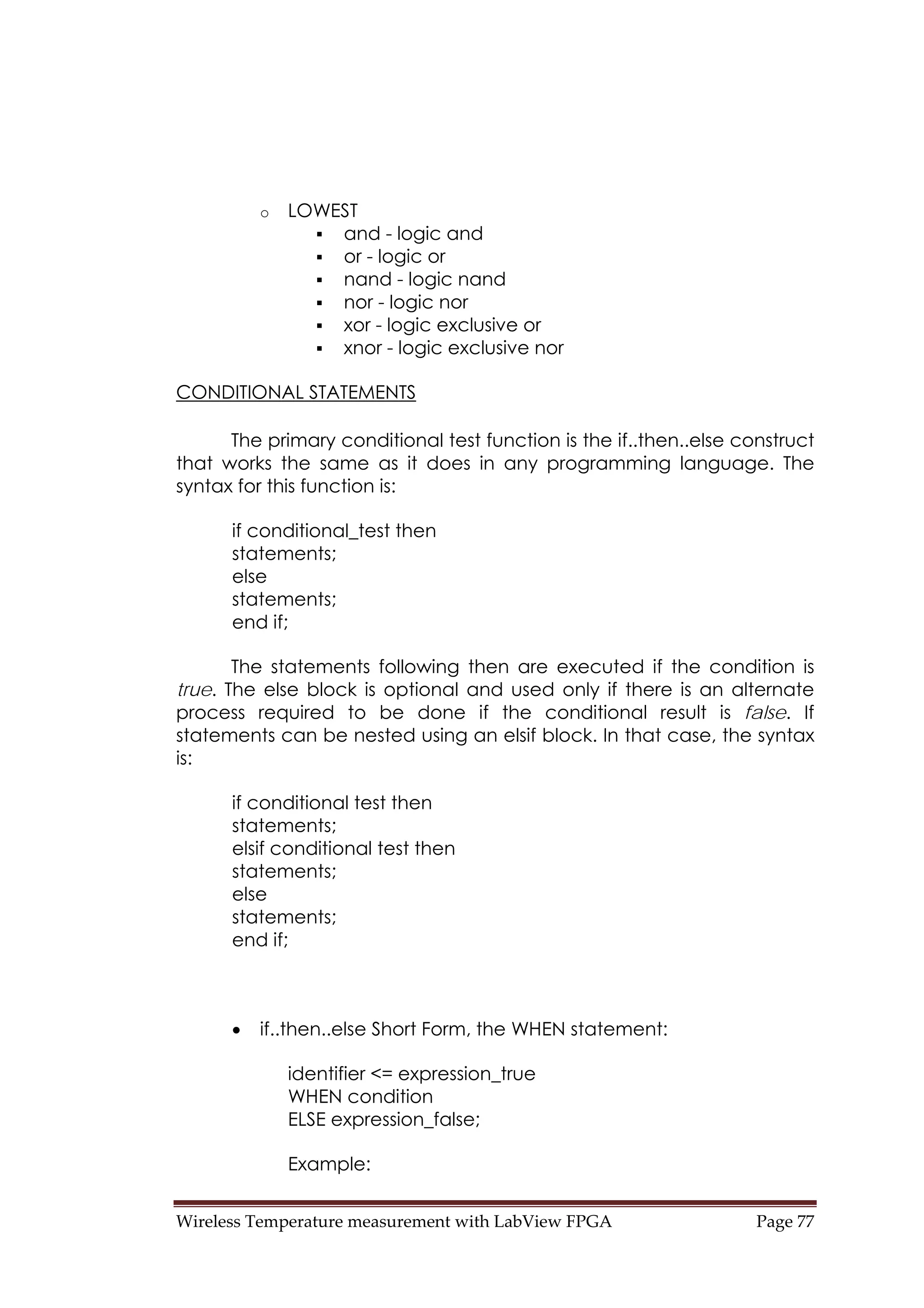 Wireless Temperature measurement with LabView FPGA  Page 77 
o LOWEST
and - logic and
or - logic or
nand - logic nand
nor - logic nor
xor - logic exclusive or
xnor - logic exclusive nor
CONDITIONAL STATEMENTS
The primary conditional test function is the if..then..else construct
that works the same as it does in any programming language. The
syntax for this function is:
if conditional_test then
statements;
else
statements;
end if;
The statements following then are executed if the condition is
true. The else block is optional and used only if there is an alternate
process required to be done if the conditional result is false. If
statements can be nested using an elsif block. In that case, the syntax
is:
if conditional test then
statements;
elsif conditional test then
statements;
else
statements;
end if;
• if..then..else Short Form, the WHEN statement:
identifier <= expression_true
WHEN condition
ELSE expression_false;
Example:
 