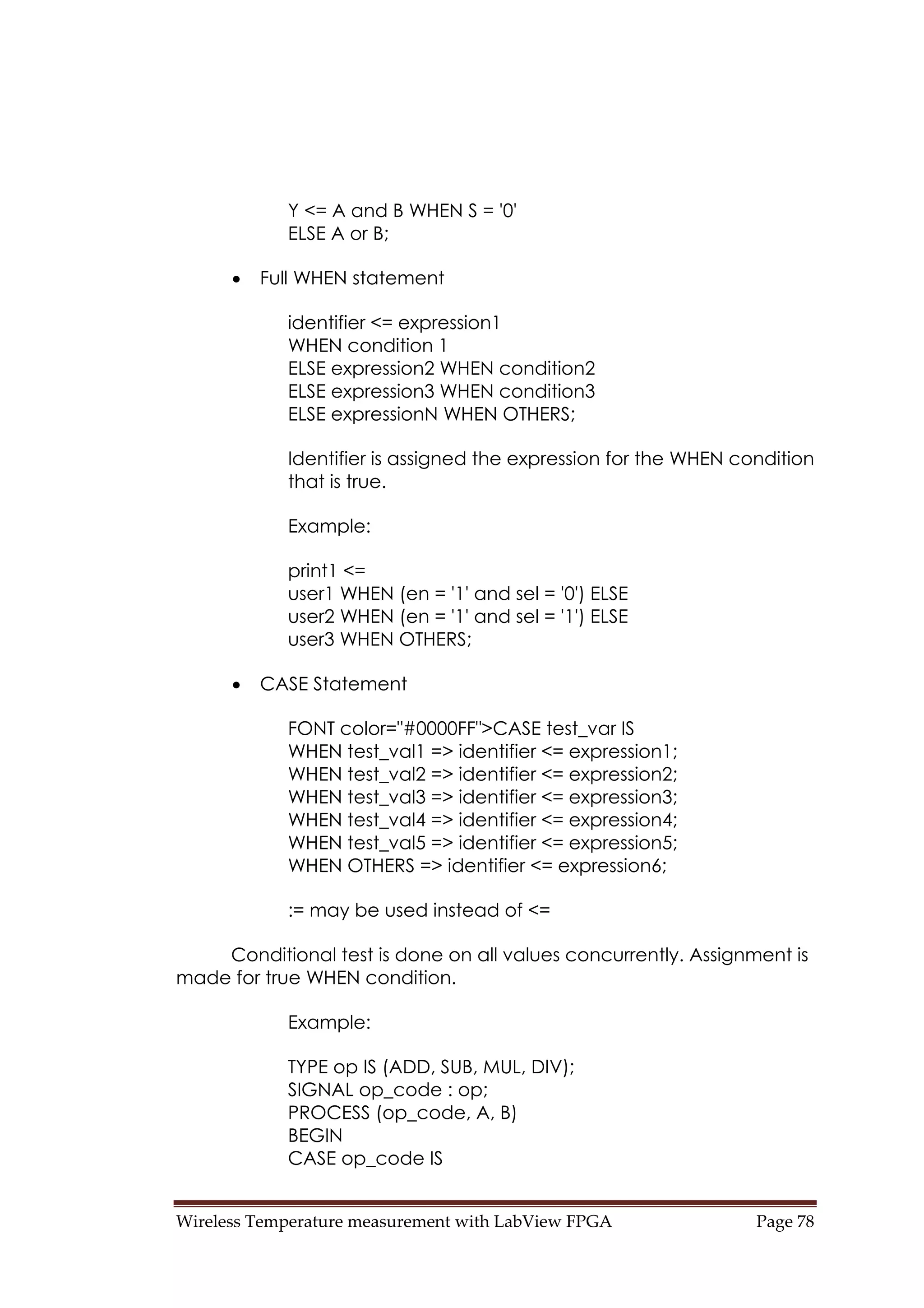 Wireless Temperature measurement with LabView FPGA  Page 78 
Y <= A and B WHEN S = '0'
ELSE A or B;
• Full WHEN statement
identifier <= expression1
WHEN condition 1
ELSE expression2 WHEN condition2
ELSE expression3 WHEN condition3
ELSE expressionN WHEN OTHERS;
Identifier is assigned the expression for the WHEN condition
that is true.
Example:
print1 <=
user1 WHEN (en = '1' and sel = '0') ELSE
user2 WHEN (en = '1' and sel = '1') ELSE
user3 WHEN OTHERS;
• CASE Statement
FONT color="#0000FF">CASE test_var IS
WHEN test_val1 => identifier <= expression1;
WHEN test_val2 => identifier <= expression2;
WHEN test_val3 => identifier <= expression3;
WHEN test_val4 => identifier <= expression4;
WHEN test_val5 => identifier <= expression5;
WHEN OTHERS => identifier <= expression6;
:= may be used instead of <=
Conditional test is done on all values concurrently. Assignment is
made for true WHEN condition.
Example:
TYPE op IS (ADD, SUB, MUL, DIV);
SIGNAL op_code : op;
PROCESS (op_code, A, B)
BEGIN
CASE op_code IS
 