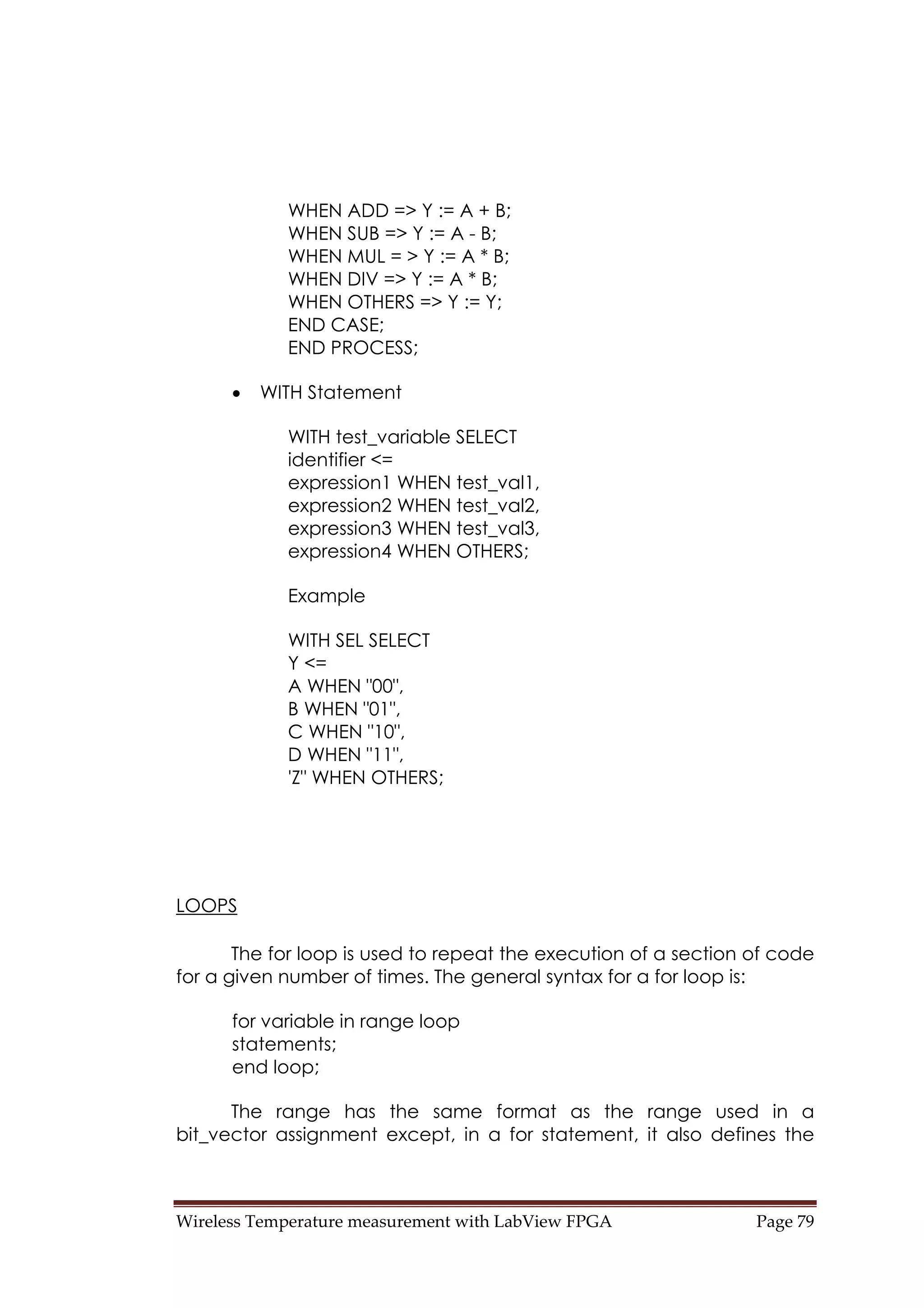Wireless Temperature measurement with LabView FPGA  Page 79 
WHEN ADD => Y := A + B;
WHEN SUB => Y := A - B;
WHEN MUL = > Y := A * B;
WHEN DIV => Y := A * B;
WHEN OTHERS => Y := Y;
END CASE;
END PROCESS;
• WITH Statement
WITH test_variable SELECT
identifier <=
expression1 WHEN test_val1,
expression2 WHEN test_val2,
expression3 WHEN test_val3,
expression4 WHEN OTHERS;
Example
WITH SEL SELECT
Y <=
A WHEN "00",
B WHEN "01",
C WHEN "10",
D WHEN "11",
'Z" WHEN OTHERS;
LOOPS
The for loop is used to repeat the execution of a section of code
for a given number of times. The general syntax for a for loop is:
for variable in range loop
statements;
end loop;
The range has the same format as the range used in a
bit_vector assignment except, in a for statement, it also defines the
 