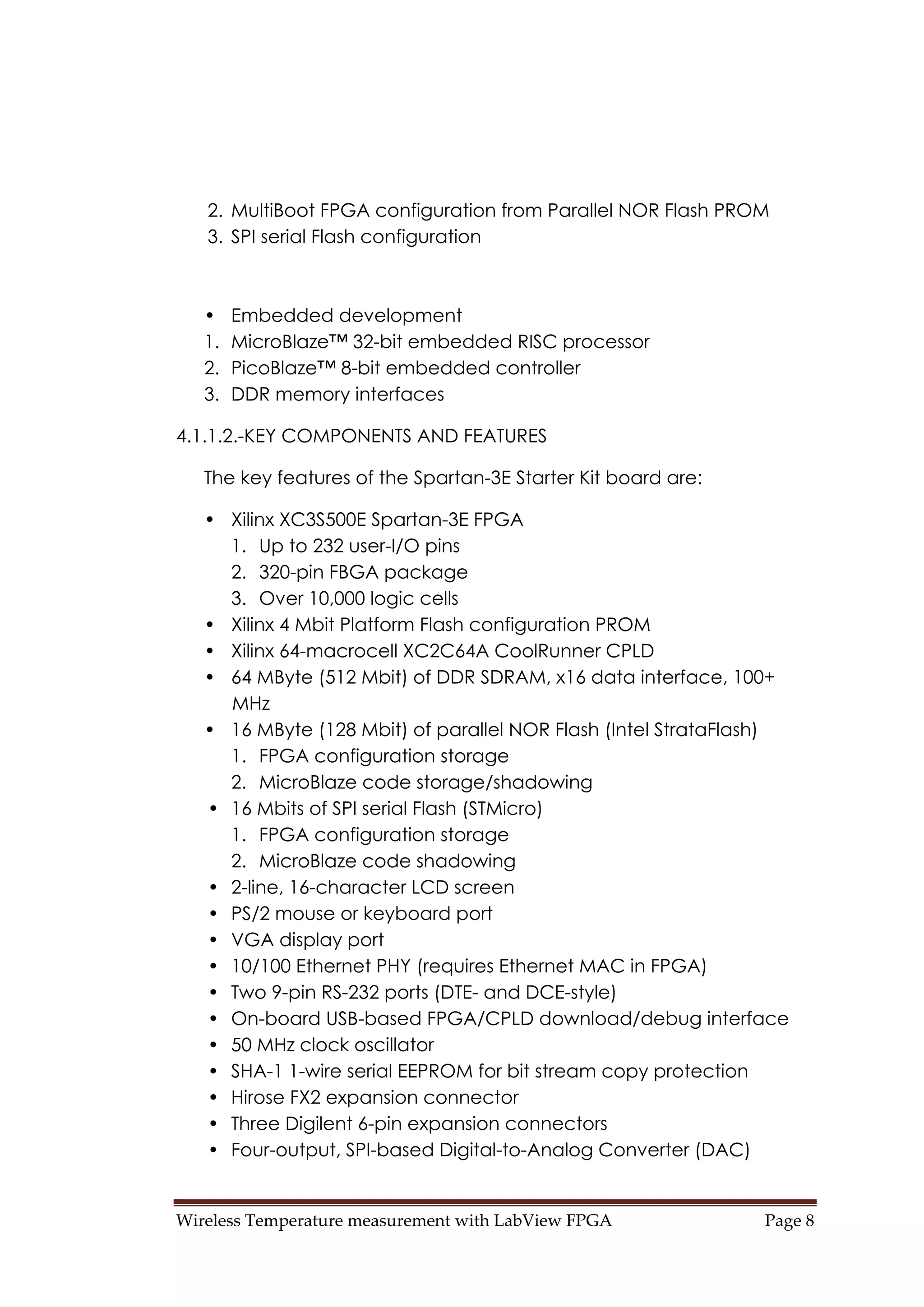 Wireless Temperature measurement with LabView FPGA  Page 8 
2. MultiBoot FPGA configuration from Parallel NOR Flash PROM
3. SPI serial Flash configuration
• Embedded development
1. MicroBlaze™ 32-bit embedded RISC processor
2. PicoBlaze™ 8-bit embedded controller
3. DDR memory interfaces
4.1.1.2.-KEY COMPONENTS AND FEATURES
The key features of the Spartan-3E Starter Kit board are:
• Xilinx XC3S500E Spartan-3E FPGA
1. Up to 232 user-I/O pins
2. 320-pin FBGA package
3. Over 10,000 logic cells
• Xilinx 4 Mbit Platform Flash configuration PROM
• Xilinx 64-macrocell XC2C64A CoolRunner CPLD
• 64 MByte (512 Mbit) of DDR SDRAM, x16 data interface, 100+
MHz
• 16 MByte (128 Mbit) of parallel NOR Flash (Intel StrataFlash)
1. FPGA configuration storage
2. MicroBlaze code storage/shadowing
• 16 Mbits of SPI serial Flash (STMicro)
1. FPGA configuration storage
2. MicroBlaze code shadowing
• 2-line, 16-character LCD screen
• PS/2 mouse or keyboard port
• VGA display port
• 10/100 Ethernet PHY (requires Ethernet MAC in FPGA)
• Two 9-pin RS-232 ports (DTE- and DCE-style)
• On-board USB-based FPGA/CPLD download/debug interface
• 50 MHz clock oscillator
• SHA-1 1-wire serial EEPROM for bit stream copy protection
• Hirose FX2 expansion connector
• Three Digilent 6-pin expansion connectors
• Four-output, SPI-based Digital-to-Analog Converter (DAC)
 