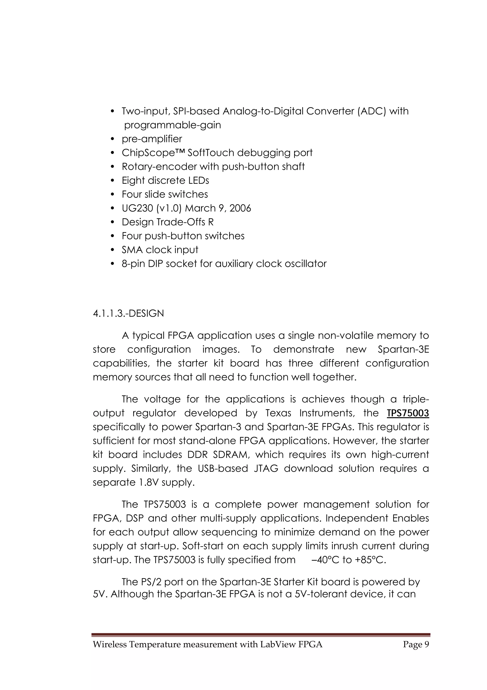 Wireless Temperature measurement with LabView FPGA  Page 9 
• Two-input, SPI-based Analog-to-Digital Converter (ADC) with
programmable-gain
• pre-amplifier
• ChipScope™ SoftTouch debugging port
• Rotary-encoder with push-button shaft
• Eight discrete LEDs
• Four slide switches
• UG230 (v1.0) March 9, 2006
• Design Trade-Offs R
• Four push-button switches
• SMA clock input
• 8-pin DIP socket for auxiliary clock oscillator
4.1.1.3.-DESIGN
A typical FPGA application uses a single non-volatile memory to
store configuration images. To demonstrate new Spartan-3E
capabilities, the starter kit board has three different configuration
memory sources that all need to function well together.
The voltage for the applications is achieves though a triple-
output regulator developed by Texas Instruments, the TPS75003
specifically to power Spartan-3 and Spartan-3E FPGAs. This regulator is
sufficient for most stand-alone FPGA applications. However, the starter
kit board includes DDR SDRAM, which requires its own high-current
supply. Similarly, the USB-based JTAG download solution requires a
separate 1.8V supply.
The TPS75003 is a complete power management solution for
FPGA, DSP and other multi-supply applications. Independent Enables
for each output allow sequencing to minimize demand on the power
supply at start-up. Soft-start on each supply limits inrush current during
start-up. The TPS75003 is fully specified from –40°C to +85°C.
The PS/2 port on the Spartan-3E Starter Kit board is powered by
5V. Although the Spartan-3E FPGA is not a 5V-tolerant device, it can
 