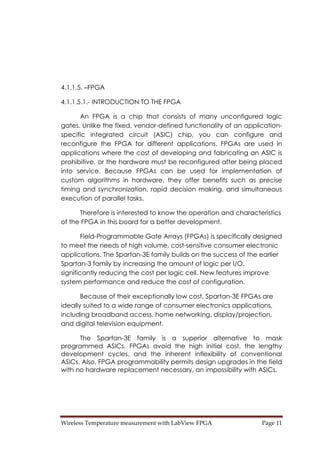 Wireless Temperature measurement with LabView FPGA  Page 11 
4.1.1.5. –FPGA
4.1.1.5.1.- INTRODUCTION TO THE FPGA
An FPGA is a chip that consists of many unconfigured logic
gates. Unlike the fixed, vendor-defined functionality of an application-
specific integrated circuit (ASIC) chip, you can configure and
reconfigure the FPGA for different applications. FPGAs are used in
applications where the cost of developing and fabricating an ASIC is
prohibitive, or the hardware must be reconfigured after being placed
into service. Because FPGAs can be used for implementation of
custom algorithms in hardware, they offer benefits such as precise
timing and synchronization, rapid decision making, and simultaneous
execution of parallel tasks.
Therefore is interested to know the operation and characteristics
of the FPGA in this board for a better development.
Field-Programmable Gate Arrays (FPGAs) is specifically designed
to meet the needs of high volume, cost-sensitive consumer electronic
applications. The Spartan-3E family builds on the success of the earlier
Spartan-3 family by increasing the amount of logic per I/O,
significantly reducing the cost per logic cell. New features improve
system performance and reduce the cost of configuration.
Because of their exceptionally low cost, Spartan-3E FPGAs are
ideally suited to a wide range of consumer electronics applications,
including broadband access, home networking, display/projection,
and digital television equipment.
The Spartan-3E family is a superior alternative to mask
programmed ASICs. FPGAs avoid the high initial cost, the lengthy
development cycles, and the inherent inflexibility of conventional
ASICs. Also, FPGA programmability permits design upgrades in the field
with no hardware replacement necessary, an impossibility with ASICs.
 