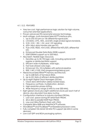 Wireless Temperature measurement with LabView FPGA  Page 12 
4.1.1.5.2. -FEATURES
• Very low cost, high-performance logic solution for high-volume,
consumer-oriented applications.
• Proven advanced 90-nanometer process technology.
• Multi-voltage, multi-standard SelectIO™ interface pins.
1. Up to 376 I/O pins or 156 differential signal pairs.
2. LVCMOS, LVTTL, HSTL, and SSTL single-ended signal standards.
3. 3.3V, 2.5V, 1.8V, 1.5V, and 1.2V signaling.
4. 622+ Mb/s data transfer rate per I/O.
5. True LVDS, RSDS, mini-LVDS, differential HSTL/SSTL differential
I/O.
6. Enhanced Double Data Rate (DDR) support.
7. DDR SDRAM support up to 333 Mb/s.
• Abundant, flexible logic resources.
1. Densities up to 33,192 logic cells, including optional shift
register or distributed RAM support.
2. Efficient wide multiplexers, wide logic.
3. Fast look-ahead carry logic.
4. Enhanced 18 x 18 multipliers with optional pipeline.
5. IEEE 1149.1/1532 JTAG programming/debug port.
• Hierarchical SelectRAM™ memory architecture.
1. Up to 648 Kbits of fast block RAM.
2. Up to 231 Kbits of efficient distributed RAM.
• Up to eight Digital Clock Managers (DCMs).
1. Clock skew elimination (delay locked loop).
2. Frequency synthesis, multiplication, division.
3. High-resolution phase shifting.
4. Wide frequency range (5 MHz to over 300 MHz).
• Eight global clocks plus eight additional clocks per each half of
device, plus abundant low-skew routing.
• Configuration interface to industry-standard PROMs.
1. Low-cost, space-saving SPI serial Flash PROM.
2. x8 or x8/x16 parallel NOR Flash PROM.
3. Low-cost Xilinx Platform Flash with JTAG.
• Complete Xilinx ISE® and WebPACK™ software.
• MicroBlaze™ and PicoBlaze™ embedded processor cores.
• Fully compliant 32-/64-bit 33 MHz PCI support (66 MHz in some
devices).
• Low-cost QFP and BGA packaging options.
 