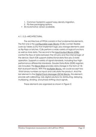 Wireless Temperature measurement with LabView FPGA  Page 13 
1. Common footprints support easy density migration.
2. Pb-free packaging options.
• XA Automotive version available.
4.1.1.5.3.–ARCHITECTURAL
The architecture of FPGA consists in five fundamental elements.
The first one is the configurable Logic Blocks (CLBs) contain flexible
Look-Up Tables (LUTs) that implement logic plus storage elements used
as flip-flops or latches. CLBs perform a wide variety of logical functions
as well as store data. The second is the Input/output Blocks (IOBs)
control the flow of data between the I/O pins and the internal logic of
the device. Each IOB supports bidirectional data flow plus 3-state
operation. Supports a variety of signal standards, including four high-
performance differential standards. Double Data-Rate (DDR) registers
are included. The Block RAM provides data storage in the form of 18-
Kbit dual-port blocks. With the Multiplier Blocks, we could accept two
18-bit binary numbers as inputs and calculate the product. And the
last element is the Digital Clock Manager (DCM) Blocks, this element,
provide self-calibrating, fully digital solutions for distributing, delaying,
multiplying, dividing, and phase-shifting clock signals.
These elements are organized as shown in Figure 2:
 