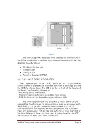 Wireless Temperature measurement with LabView FPGA  Page 14 
Figure 3
The following points, describes more detailed de architecture of
the FPGA. In addition, apart from five fundamentals elements, we also
describe these functions:
• Clocking Infrastructure
• Interconnect
• Configuration
• Powering Spartan-3E FPGA
4.1.1.5.3.1.- INPUT/OUTPUT BLOCKS (IOBS):
The Input/output Block (IOB) provides a programmable,
unidirectional or bidirectional interface between a package pin and
the FPGA’s internal logic. The IOB is similar to that of the Spartan-3
family with the following differences:
• Input-only blocks are added
• Programmable input delays are added to all blocks
• DDR flip-flops can be shared between adjacent IOBs
The unidirectional input-only block has a subset of the full IOB
capabilities. Thus there are no connections or logic for an output path.
The following paragraphs assume that any reference to output
functionality does not apply to the input-only blocks. The number of
input-only blocks varies with device size, but is never more than 25% of
the total IOB count. There are three main signal paths within the IOB:
the output path, input path, and 3-state path.
 
