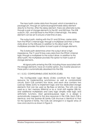 Wireless Temperature measurement with LabView FPGA  Page 15 
The input path carries data from the pad, which is bonded to a
package pin, through an optional programmable delay element
directly to the line. After the delay element, there are alternate routes
through a pair of storage elements to the IQ1 and IQ2 lines. The IOB
outputs I, IQ1, and IQ2 lead to the FPGA’s internal logic. The delay
element can be set to ensure a hold time of zero.
The output path, starting with the O1 and O2 lines, carries data
from the FPGA’s internal logic through a multiplexer and then a three-
state driver to the IOB pad. In addition to this direct path, the
multiplexer provides the option to insert a pair of storage elements.
The 3-state path determines when the output driver is high
impedance. The T1 and T2 lines carry data from the FPGA’s internal
logic through a multiplexer to the output driver. In addition to this
direct path, the multiplexer provides the option to insert a pair of
storage elements.
All signal paths entering the IOB, including those associated with
the storage elements, have an inverter option. Any inverter placed on
these paths is automatically absorbed into the IOB.
4.1.1.5.3.2.- CONFIGURABLE LOGIC BLOCKS (CLBS):
The Configurable Logic Blocks (CLBs) constitute the main logic
resource for implementing synchronous as well as combinatorial
circuits. Each CLB contains four slices, and each slice contains two
Look-Up Tables (LUTs) to implement logic and two dedicated storage
elements that can be used as flip-flops or latches. The LUTs can be
used as a 16x1 memory (RAM16) or as a 16-bit shift register (SRL16),
and additional multiplexers and carry logic simplify wide logic and
arithmetic functions. Most general-purpose logic in a design is
automatically mapped to the slice resources in the CLBs. Each CLB is
identical, and the Spartan-3E family CLB structure is identical to that
for the Spartan-3 family. The CLBs are arranged in a regular array of
rows and columns as shown in Figure 3.
 