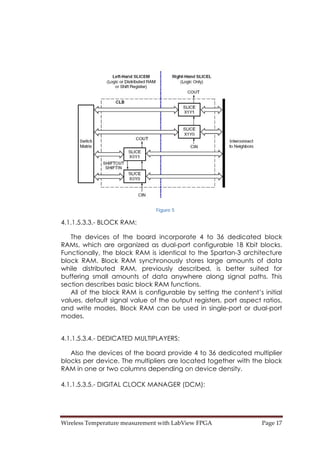 Wireless Temperature measurement with LabView FPGA  Page 17 
Figure 5
4.1.1.5.3.3.- BLOCK RAM:
The devices of the board incorporate 4 to 36 dedicated block
RAMs, which are organized as dual-port configurable 18 Kbit blocks.
Functionally, the block RAM is identical to the Spartan-3 architecture
block RAM. Block RAM synchronously stores large amounts of data
while distributed RAM, previously described, is better suited for
buffering small amounts of data anywhere along signal paths. This
section describes basic block RAM functions.
All of the block RAM is configurable by setting the content’s initial
values, default signal value of the output registers, port aspect ratios,
and write modes. Block RAM can be used in single-port or dual-port
modes.
4.1.1.5.3.4.- DEDICATED MULTIPLAYERS:
Also the devices of the board provide 4 to 36 dedicated multiplier
blocks per device. The multipliers are located together with the block
RAM in one or two columns depending on device density.
4.1.1.5.3.5.- DIGITAL CLOCK MANAGER (DCM):
 