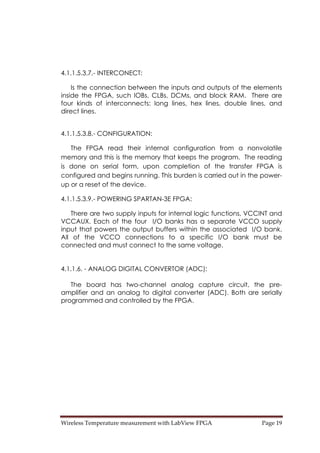 Wireless Temperature measurement with LabView FPGA  Page 19 
4.1.1.5.3.7.- INTERCONECT:
Is the connection between the inputs and outputs of the elements
inside the FPGA, such IOBs, CLBs, DCMs, and block RAM. There are
four kinds of interconnects: long lines, hex lines, double lines, and
direct lines.
4.1.1.5.3.8.- CONFIGURATION:
The FPGA read their internal configuration from a nonvolatile
memory and this is the memory that keeps the program. The reading
is done on serial form, upon completion of the transfer FPGA is
configured and begins running. This burden is carried out in the power-
up or a reset of the device.
4.1.1.5.3.9.- POWERING SPARTAN-3E FPGA:
There are two supply inputs for internal logic functions, VCCINT and
VCCAUX. Each of the four I/O banks has a separate VCCO supply
input that powers the output buffers within the associated I/O bank.
All of the VCCO connections to a specific I/O bank must be
connected and must connect to the same voltage.
4.1.1.6. - ANALOG DIGITAL CONVERTOR (ADC):
The board has two-channel analog capture circuit, the pre-
amplifier and an analog to digital converter (ADC). Both are serially
programmed and controlled by the FPGA.
 