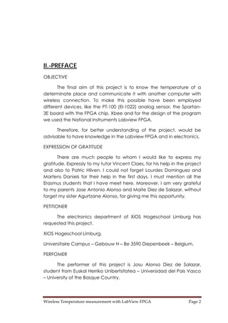 Wireless Temperature measurement with LabView FPGA  Page 2 
II.-PREFACE
OBJECTIVE
The final aim of this project is to know the temperature of a
determinate place and communicate it with another computer with
wireless connection. To make this possible have been employed
different devices, like the PT-100 (El-1022) analog sensor, the Spartan-
3E board with the FPGA chip, Xbee and for the design of the program
we used the National Instruments Labview FPGA.
Therefore, for better understanding of the project, would be
advisable to have knowledge in the Labview FPGA and in electronics.
EXPRESSION OF GRATITUDE
There are much people to whom I would like to express my
gratitude. Expressly to my tutor Vincent Claes, for his help in the project
and also to Patric Hilven. I could not forget Lourdes Dominguez and
Martens Daniels for their help in the first days. I must mention all the
Erasmus students that I have meet here. Moreover, I am very grateful
to my parents Jose Antonio Alonso and Maite Diez de Salazar, without
forget my sister Agurtzane Alonso, for giving me this opportunity.
PETITIONER
The electronics department of XIOS Hogeschool Limburg has
requested this project.
XIOS Hogeschool Limburg.
Universitaire Campus – Gebouw H – Be 3590 Diepenbeek – Belgium.
PERFOMER
The performer of this project is Josu Alonso Diez de Salazar,
student from Euskal Herriko Unibertsitatea – Universidad del Pais Vasco
– University of the Basque Country.
 