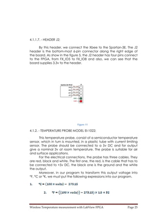 Wireless Temperature measurement with LabView FPGA  Page 25 
4.1.1.7. - HEADER J2:
By this header, we connect the Xbee to the Spartan-3E. The J2
header is the bottom-most 6-pin connector along the right edge of
the board. As show in the figure 5, the J2 header has four pins connect
to the FPGA, from FX_IO5 to FX_IO8 and also, we can see that the
board supplies 3.3v to the header.
Figure 11
4.1.2. - TEMPERATURE PROBE MODEL EI-1022:
This temperature probe, consist of a semiconductor temperature
sensor, which in turn is mounted, in a plastic tube with current limiting
sensor. The probe should be connected to a 5v DC and for output
give a nominal 3v at room temperature. The probe is suitable for air
and surface applications.
For the electrical connections, the probe has three cables. They
are red, black and white. The first one, the red, is the cable that has to
be connected to +5v DC, the black one is the ground and the white
the output.
Moreover, in our program to transform this output voltage into
°F, °C or °K, we must put the following expressions into our program.
 