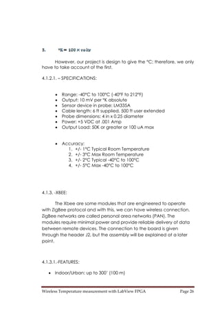 Wireless Temperature measurement with LabView FPGA  Page 26 
However, our project is design to give the °C; therefore, we only
have to take account of the first.
4.1.2.1. – SPECIFICATIONS:
• Range: -40°C to 100°C (-40°F to 212°F)
• Output: 10 mV per °K absolute
• Sensor device in probe: LM335A
• Cable length: 6 ft supplied, 500 ft user extended
• Probe dimensions: 4 in x 0.25 diameter
• Power: +5 VDC at .001 Amp
• Output Load: 50K or greater or 100 uA max
• Accuracy:
1. +/- 1°C Typical Room Temperature
2. +/- 3°C Max Room Temperature
3. +/- 2°C Typical -40°C to 100°C
4. +/- 5°C Max -40°C to 100°C
4.1.3. -XBEE:
The Xbee are some modules that are engineered to operate
with ZigBee protocol and with this, we can have wireless connection.
ZigBee networks are called personal area networks (PAN). The
modules require minimal power and provide reliable delivery of data
between remote devices. The connection to the board is given
through the header J2, but the assembly will be explained at a later
point.
4.1.3.1.-FEATURES:
• Indoor/Urban: up to 300’ (100 m)
 
