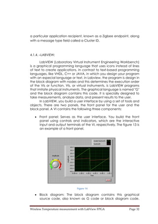 Wireless Temperature measurement with LabView FPGA  Page 32 
a particular application recipient, known as a Zigbee endpoint, along
with a message type field called a Cluster ID.
4.1.4. –LABVIEW:
LabVIEW (Laboratory Virtual Instrument Engineering Workbench)
is a graphical programming language that uses icons instead of lines
of text to create applications. In contrast to text-based programming
languages, like VHDL, C++ or JAVA, in which you design your program
with an especial language or text, in Labview, the program is design in
the block diagram with nodes and this determines the execution order
of the VIs or function. VIs, or virtual instruments, is LabVIEW programs
that imitate physical instruments. The graphical language is named "G"
and the block diagram contains this code. It is specially designed to
take measurements, analyze data, and present results to the user.
In LabVIEW, you build a user interface by using a set of tools and
objects. There are two panels, the front panel for the user and the
block panel. A VI contains the following three components:
• Front panel: Serves as the user interface. You build the front
panel using controls and indicators, which are the interactive
input and output terminals of the VI, respectively. The figure 13 is
an example of a front panel.
Figure 14
• Block diagram: The block diagram contains this graphical
source code, also known as G code or block diagram code.
 