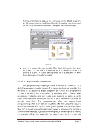 Wireless Temperature measurement with LabView FPGA  Page 33 
Front panel objects appear as terminals on the block diagram.
At this panel, you have different terminals, nodes, structures, and
all this may be related by wires. The figure 14 is an example.
Figure 15
• Icon and connector pane—identifies the interface to the VI so
that you can use the VI in another VI. A VI within another VI is
called a subVI. A subVI corresponds to a subroutine in text-
based programming languages.
4.1.4.1. – DATAFLOW PROGRAMMING:
The programming language used in LabVIEW, called G, is a
dataflow programming language. The execution is determined by the
structure of a graphical block diagram on which the programmer
connects different function-nodes by drawing wires. These wires
propagate variables and any node can execute as soon as all its
input data become available and G is also inherently capable of
parallel execution. The programmers who use conventional
programming often show certain reluctance to start using the Labview
dataflow scheme. The reason they give is prone to race conditions.
That isn’t a good reason for abandon Labview because the dataflow
(which can be forced, typically by linking inputs and outputs of nodes)
completely defines the execution sequence, and that can be fully
 