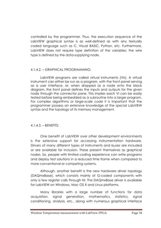 Wireless Temperature measurement with LabView FPGA  Page 34 
controlled by the programmer. Thus, the execution sequence of the
LabVIEW graphical syntax is as well-defined as with any textually
coded language such as C, Visual BASIC, Python, etc. Furthermore,
LabVIEW does not require type definition of the variables; the wire
type is defined by the data-supplying node.
4.1.4.2. – GRAPHICAL PROGRAMMING:
LabVIEW programs are called virtual instruments (VIs). A virtual
instrument can either be run as a program, with the front panel serving
as a user interface, or, when dropped as a node onto the block
diagram, the front panel defines the inputs and outputs for the given
node through the connector pane. This implies each VI can be easily
tested before being embedded as a subroutine into a larger program.
For complex algorithms or large-scale code it is important that the
programmer possess an extensive knowledge of the special LabVIEW
syntax and the topology of its memory management.
4.1.4.3. – BENEFITS:
One benefit of LabVIEW over other development environments
is the extensive support for accessing instrumentation hardware.
Drivers of many different types of instruments and buses are included
or are available for inclusion. These present themselves as graphical
nodes. So, people with limited coding experience can write programs
and deploy test solutions in a reduced time frame when compared to
more conventional or competing systems.
Although, another benefit is the new hardware driver topology
(DAQmxBase), which consists mainly of G-coded components with
only a few register calls through NI. The DAQmxBase driver is available
for LabVIEW on Windows, Mac OS X and Linux platforms.
Many libraries with a large number of functions for data
acquisition, signal generation, mathematics, statistics, signal
conditioning, analysis, etc., along with numerous graphical interface
 