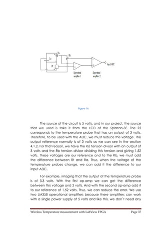 Wireless Temperature measurement with LabView FPGA  Page 37 
Figure 16
The source of the circuit is 5 volts, and in our project, the source
that we used is take it from the LCD of the Spartan-3E. The RT
corresponds to the temperature probe that has an output of 3 volts.
Therefore, to be used with the ADC, we must reduce this voltage. The
output reference normally is of 3 volts as we can see in the section
4.1.2. For that reason, we have the Ra tension divisor with an output of
3 volts and the Rb tension divisor dividing this tension and giving 1.52
volts. These voltages are our reference and to the Rb, we must add
the difference between Rt and Ra. Thus, when the voltage of the
temperature probes change, we can add it the difference to our
input ADC.
For example, imaging that the output of the temperature probe
is of 3.3 volts. With the first op-amp we can get the difference
between this voltage and 3 volts. And with the second op-amp add it
to our reference of 1.52 volts. Thus, we can reduce the error. We use
two LM358 operational amplifiers because there amplifiers can work
with a single power supply of 5 volts and like this, we don`t need any
 