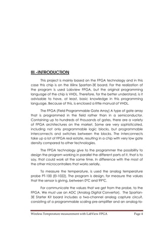 Wireless Temperature measurement with LabView FPGA  Page 4 
III.-INTRODUCTION
This project is mainly based on the FPGA technology and in this
case this chip is on the Xilinx Spartan-3E board. For the realization of
the program is used Labview FPGA, but the original programming
language of the chip is VHDL. Therefore, for the better understand, is it
advisable to have, at least, basic knowledge in this programming
language. Because of this, is enclosed a little manual of VHDL.
The FPGA (Field Programmable Gate Array) A type of gate array
that is programmed in the field rather than in a semiconductor.
Containing up to hundreds of thousands of gates, there are a variety
of FPGA architectures on the market. Some are very sophisticated,
including not only programmable logic blocks, but programmable
interconnects and switches between the blocks. The interconnects
take up a lot of FPGA real estate, resulting in a chip with very low gate
density compared to other technologies.
The FPGA technology give to the programmer the possibility to
design the program working in parallel the different parts of it, that is to
say, that could work at the same time. In difference with the most of
the other microcontrollers that works serially.
To measure the temperature, is used the analog temperature
probe PT-100 (El-1022). The program is design, for measure the values
that the sensor is giving, between 0°C and 99°C.
For communicate the values that we get from the probe, to the
FPGA. We must use an ADC (Analog Digital Convertor). The Spartan-
3E Starter Kit board includes a two-channel analog capture circuit,
consisting of a programmable scaling pre-amplifier and an analog-to-
 