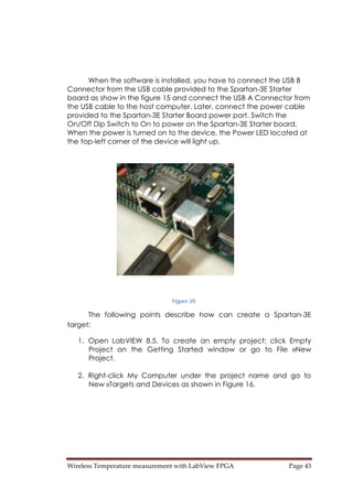 Wireless Temperature measurement with LabView FPGA  Page 43 
When the software is installed, you have to connect the USB B
Connector from the USB cable provided to the Spartan-3E Starter
board as show in the figure 15 and connect the USB A Connector from
the USB cable to the host computer. Later, connect the power cable
provided to the Spartan-3E Starter Board power port. Switch the
On/Off Dip Switch to On to power on the Spartan-3E Starter board.
When the power is turned on to the device, the Power LED located at
the top-left corner of the device will light up.
Figure 20
The following points describe how can create a Spartan-3E
target:
1. Open LabVIEW 8.5. To create an empty project; click Empty
Project on the Getting Started window or go to File »New
Project.
2. Right-click My Computer under the project name and go to
New »Targets and Devices as shown in Figure 16.
 