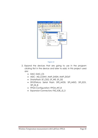 Wireless Temperature measurement with LabView FPGA  Page 45 
Figure 22
2. Expand the devices that are going to use in the program
clicking first in the device and later to add. In this project used
are:
• DAC: DAC_CS
• ADC: AD_CONV, AMP_SHDN, AMP_DOUT
• StrataFlash: SF_CEO, SF_WE, SF_OE
• SPI/STMicro Serial Flash: SPE_MOSI, SPI_MISO, SPI_SCK,
SPI_SS_B
• FPGA Configuration: FPGA_INT_B
• Expansion Connectors: FX2_IO8_J2_3
 