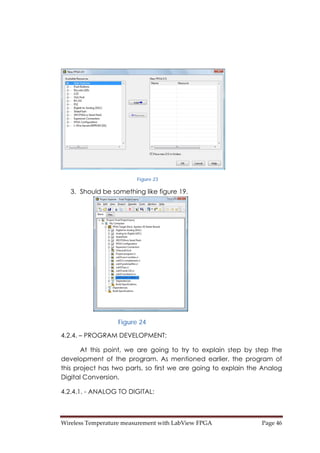 Wireless Temperature measurement with LabView FPGA  Page 46 
Figure 23
3. Should be something like figure 19.
Figure 24
4.2.4. – PROGRAM DEVELOPMENT:
At this point, we are going to try to explain step by step the
development of the program. As mentioned earlier, the program of
this project has two parts, so first we are going to explain the Analog
Digital Conversion.
4.2.4.1. - ANALOG TO DIGITAL:
 