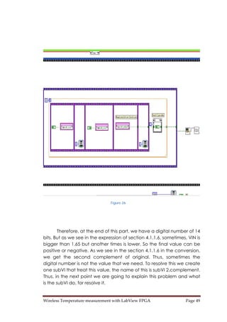 Wireless Temperature measurement with LabView FPGA  Page 49 
Figure 26
Therefore, at the end of this part, we have a digital number of 14
bits. But as we see in the expression of section 4.1.1.6, sometimes, VIN is
bigger than 1.65 but another times is lower. So the final value can be
positive or negative. As we see in the section 4.1.1.6 in the conversion,
we get the second complement of original. Thus, sometimes the
digital number is not the value that we need. To resolve this we create
one subVI that treat this value, the name of this is subVI 2.complement.
Thus, in the next point we are going to explain this problem and what
is the subVI do, for resolve it.
 