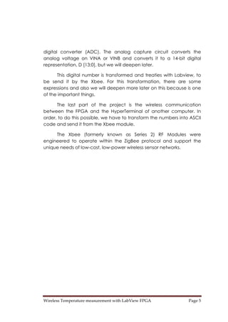 Wireless Temperature measurement with LabView FPGA  Page 5 
digital converter (ADC). The analog capture circuit converts the
analog voltage on VINA or VINB and converts it to a 14-bit digital
representation, D [13:0], but we will deepen later.
This digital number is transformed and treaties with Labview, to
be send it by the Xbee. For this transformation, there are some
expressions and also we will deepen more later on this because is one
of the important things.
The last part of the project is the wireless communication
between the FPGA and the HyperTerminal of another computer. In
order, to do this possible, we have to transform the numbers into ASCII
code and send it from the Xbee module.
The Xbee (formerly known as Series 2) RF Modules were
engineered to operate within the ZigBee protocol and support the
unique needs of low-cost, low-power wireless sensor networks.
 