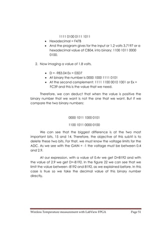 Wireless Temperature measurement with LabView FPGA  Page 51 
1111 0100 0111 1011
• Hexadecimal = F47B
• And the program gives for the input or 1.2 volts 3.7197 or a
hexadecimal value of CB04, into binary: 1100 1011 0000
0100.
2. Now imaging a value of 1.8 volts.
• D = -983.04 Ex = 03D7
• At binary the number is 0000 1000 1111 0101
• At the second complement: 1111 1100 0010 1001 or Ex =
FC39 and this is the value that we need.
Therefore, we can deduct that when the value is positive the
binary number that we want is not the one that we want. But if we
compare the two binary numbers:
0000 1011 1000 0101
1100 1011 0000 0100
We can see that the biggest difference is at the two most
important bits, 15 and 14. Therefore, the objective of this subVI is to
delete these two bits. For that, we must know the voltage limits for the
ADC. As we see with the GAIN = -1 the voltage must be between 0.4
and 2.9.
At our expression, with a value of 0.4v we get D=8192 and with
the value of 2.9 we get D=-8192. In the figure 22 we can see that we
limit the value between -8192 and 8192, as we explained before. In this
case is true so we take the decimal value of this binary number
directly.
 