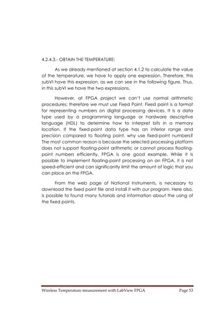 Wireless Temperature measurement with LabView FPGA  Page 53 
4.2.4.3.- OBTAIN THE TEMPERATURE:
As we already mentioned at section 4.1.2 to calculate the value
of the temperature, we have to apply one expression. Therefore, this
subVI have this expression, as we can see in the following figure. Thus,
in this subVI we have the two expressions.
However, at FPGA project we can’t use normal arithmetic
procedures; therefore we must use Fixed Point. Fixed point is a format
for representing numbers on digital processing devices. It is a data
type used by a programming language or hardware descriptive
language (HDL) to determine how to interpret bits in a memory
location. If the fixed-point data type has an inferior range and
precision compared to floating point, why use fixed-point numbers?
The most common reason is because the selected processing platform
does not support floating-point arithmetic or cannot process floating-
point numbers efficiently. FPGA is one good example. While it is
possible to implement floating-point processing on an FPGA, it is not
speed-efficient and can significantly limit the amount of logic that you
can place on the FPGA.
From the web page of National Instruments, is necessary to
download the fixed point file and install it with our program. Here also,
is possible to found many tutorials and information about the using of
the fixed points.
 